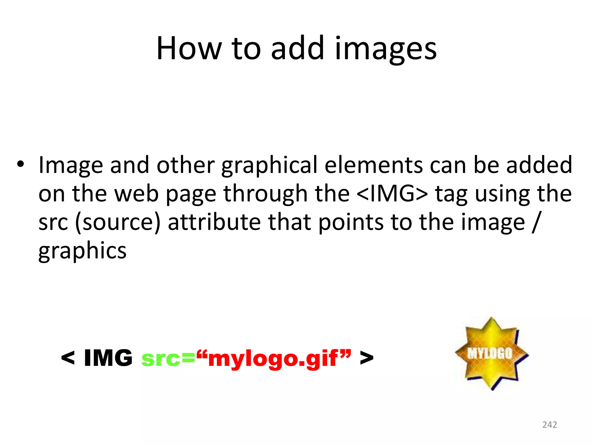242
How to add images
• Image and other graphical elements can be added
on the web page through the <IMG> tag using the
src (source) attribute that points to the image /
graphics
< IMG src=“mylogo.gif” >
 