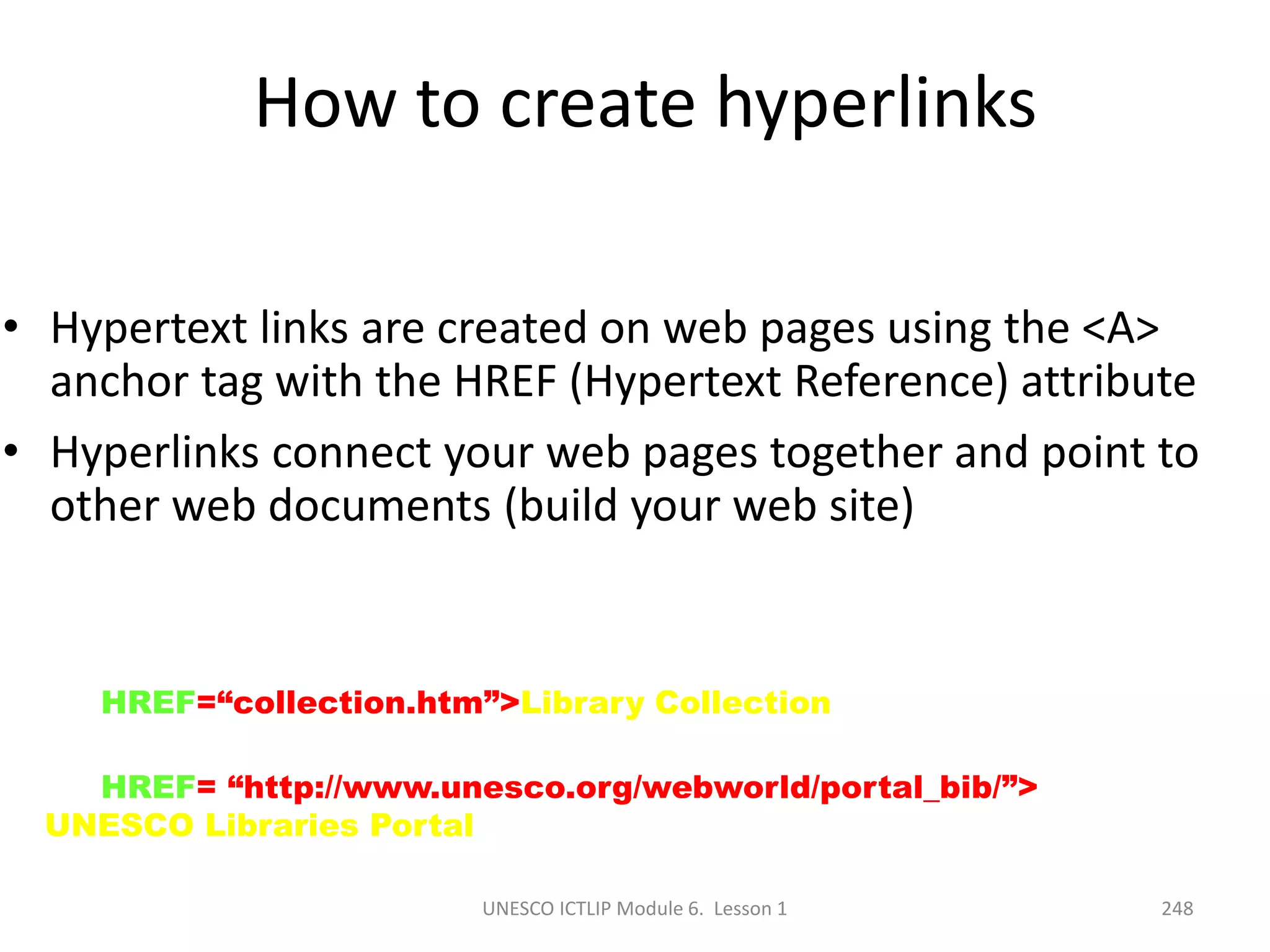 UNESCO ICTLIP Module 6. Lesson 1 248
How to create hyperlinks
• Hypertext links are created on web pages using the <A>
anchor tag with the HREF (Hypertext Reference) attribute
• Hyperlinks connect your web pages together and point to
other web documents (build your web site)
<A HREF=“collection.htm”>Library Collection</A>
<A HREF= “http://www.unesco.org/webworld/portal_bib/”>
UNESCO Libraries Portal </A>
 
