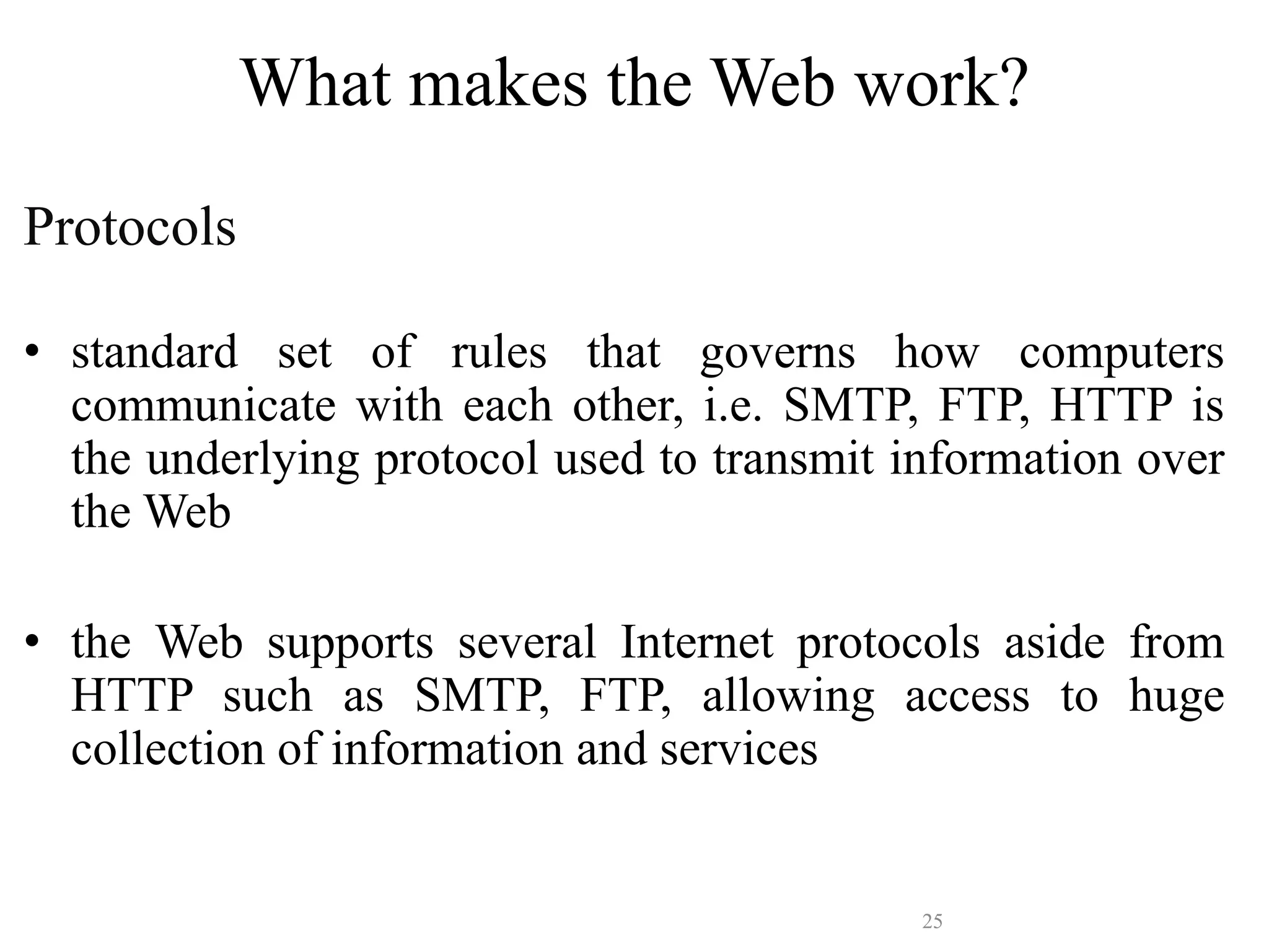 25
What makes the Web work?
Protocols
• standard set of rules that governs how computers
communicate with each other, i.e. SMTP, FTP, HTTP is
the underlying protocol used to transmit information over
the Web
• the Web supports several Internet protocols aside from
HTTP such as SMTP, FTP, allowing access to huge
collection of information and services
 
