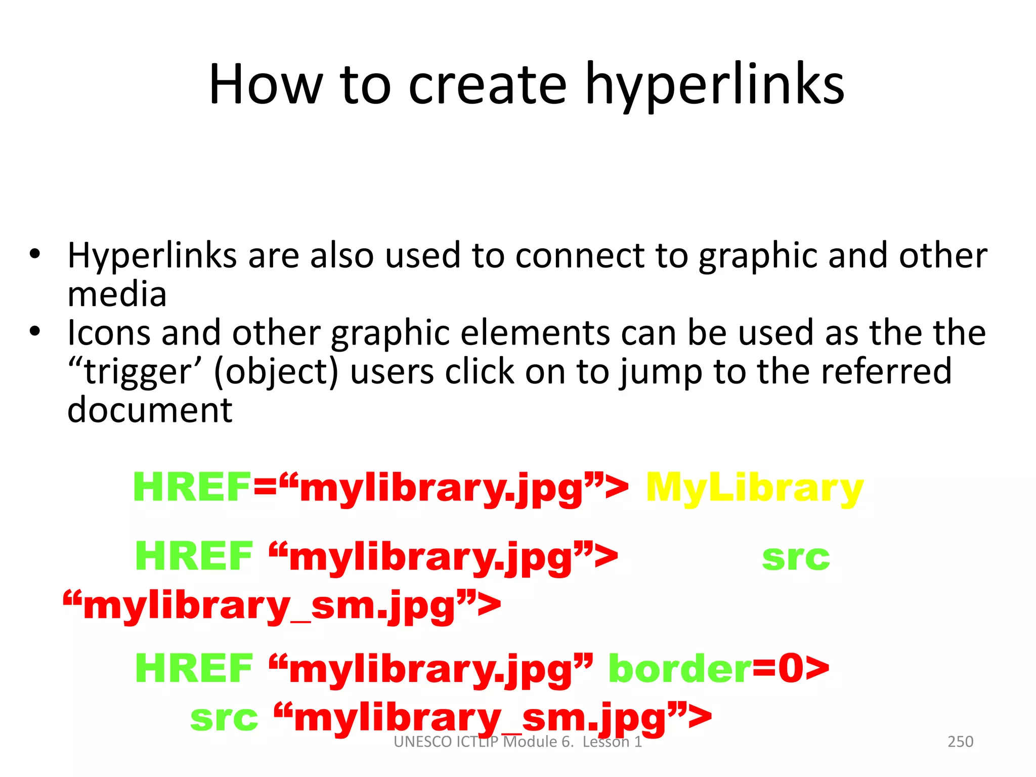 UNESCO ICTLIP Module 6. Lesson 1 250
How to create hyperlinks
• Hyperlinks are also used to connect to graphic and other
media
• Icons and other graphic elements can be used as the the
“trigger’ (object) users click on to jump to the referred
document
<A HREF=“mylibrary.jpg”> MyLibrary </A>
<A HREF “mylibrary.jpg”> <IMG src
“mylibrary_sm.jpg”> </A>
<A HREF “mylibrary.jpg” border=0>
<IMG src “mylibrary_sm.jpg”> </A>
 