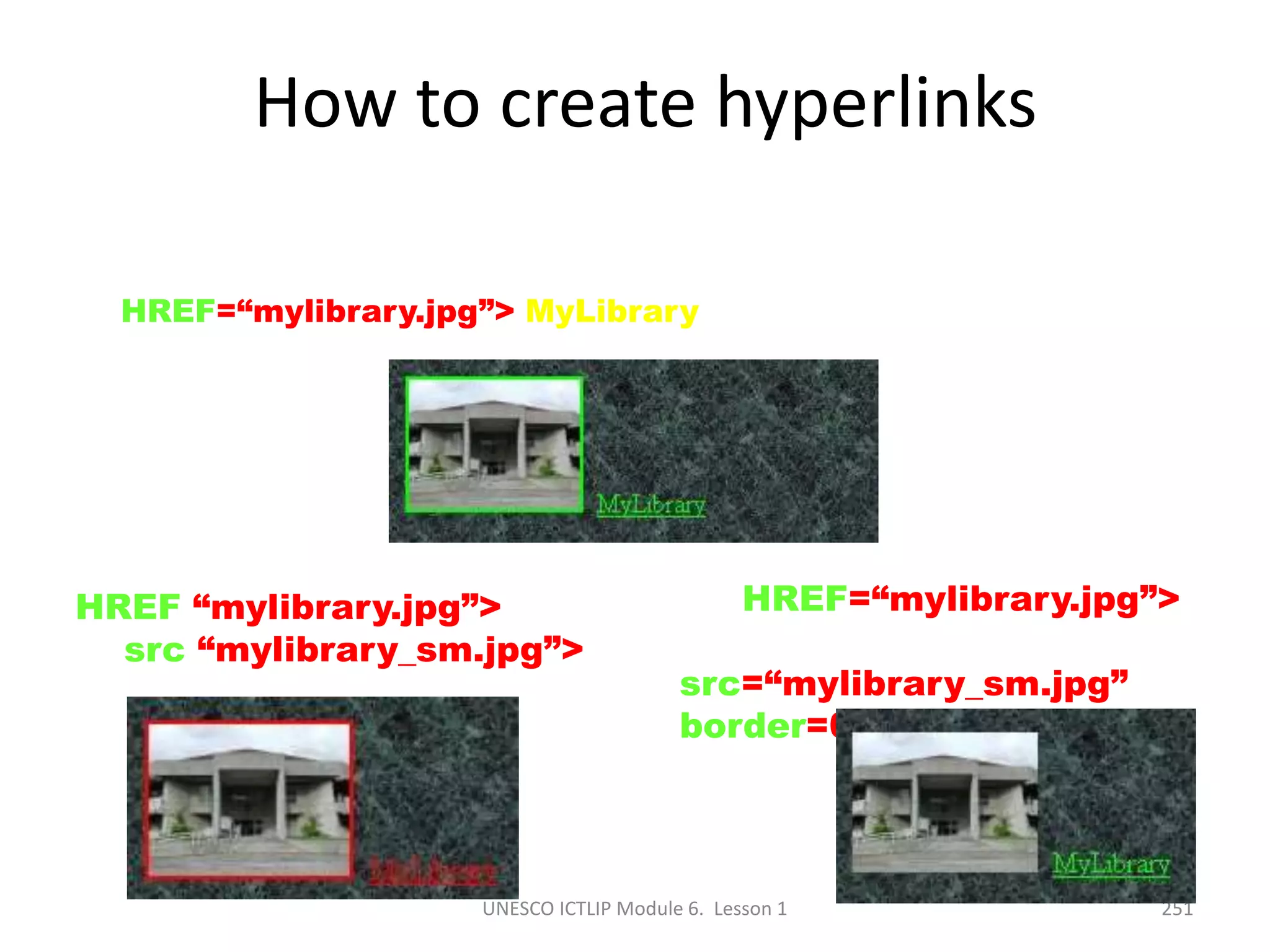 UNESCO ICTLIP Module 6. Lesson 1 251
How to create hyperlinks
<A HREF=“mylibrary.jpg”> MyLibrary </A>
<A HREF “mylibrary.jpg”>
<IMG src “mylibrary_sm.jpg”>
</A>
<A HREF=“mylibrary.jpg”>
<IMG
src=“mylibrary_sm.jpg”
border=0> </A>
 