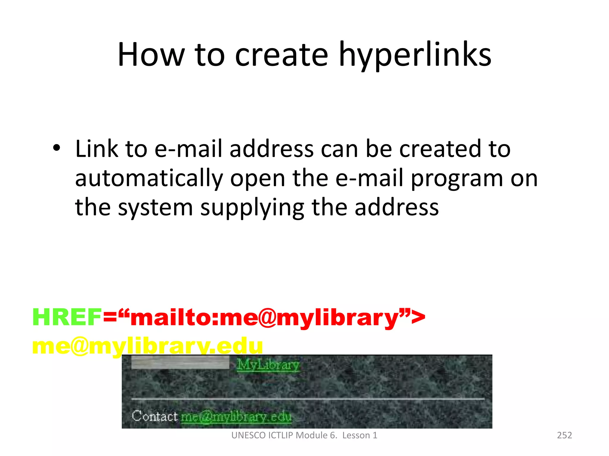 UNESCO ICTLIP Module 6. Lesson 1 252
How to create hyperlinks
• Link to e-mail address can be created to
automatically open the e-mail program on
the system supplying the address
Contact <A
HREF=“mailto:me@mylibrary”>
me@mylibrary.edu </A>
 