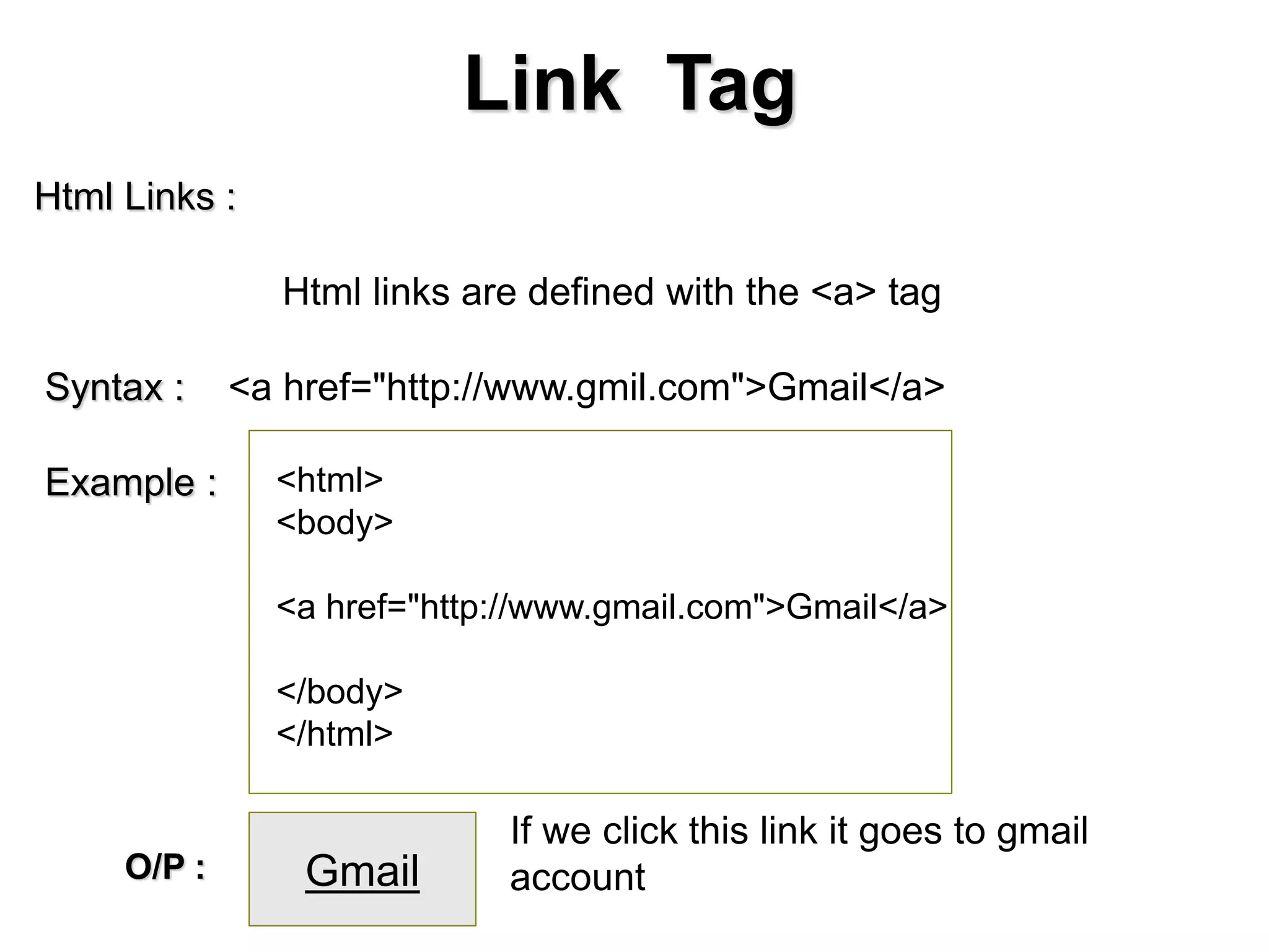 Link Tag
Html Links :
Html links are defined with the <a> tag
Syntax : <a href="http://www.gmil.com">Gmail</a>
Example : <html>
<body>
<a href="http://www.gmail.com">Gmail</a>
</body>
</html>
GmailO/P :
If we click this link it goes to gmail
account
 