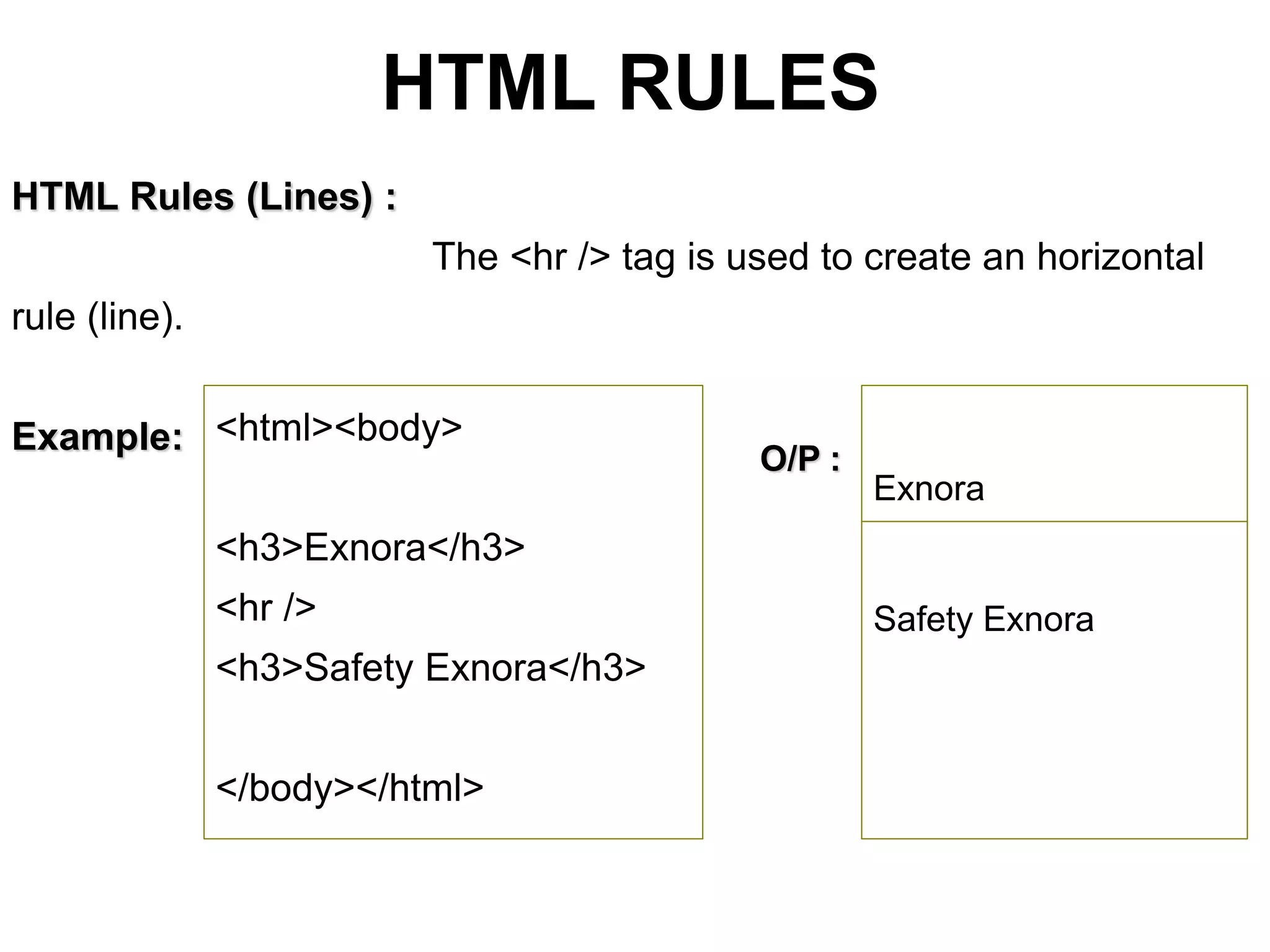HTML RULES
HTML Rules (Lines) :
The <hr /> tag is used to create an horizontal
rule (line).
Example: <html><body>
<h3>Exnora</h3>
<hr />
<h3>Safety Exnora</h3>
</body></html>
O/P :
Exnora
Safety Exnora
 