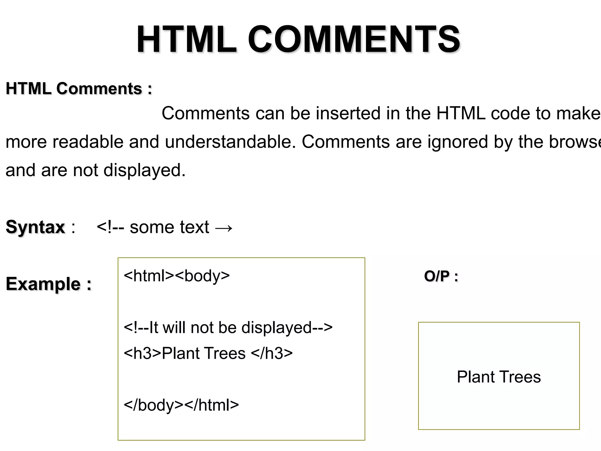 HTML COMMENTS
HTML Comments :
Comments can be inserted in the HTML code to make
more readable and understandable. Comments are ignored by the browse
and are not displayed.
Syntax : <!-- some text →
Example : <html><body>
<!--It will not be displayed-->
<h3>Plant Trees </h3>
</body></html>
Plant Trees
O/P :
 