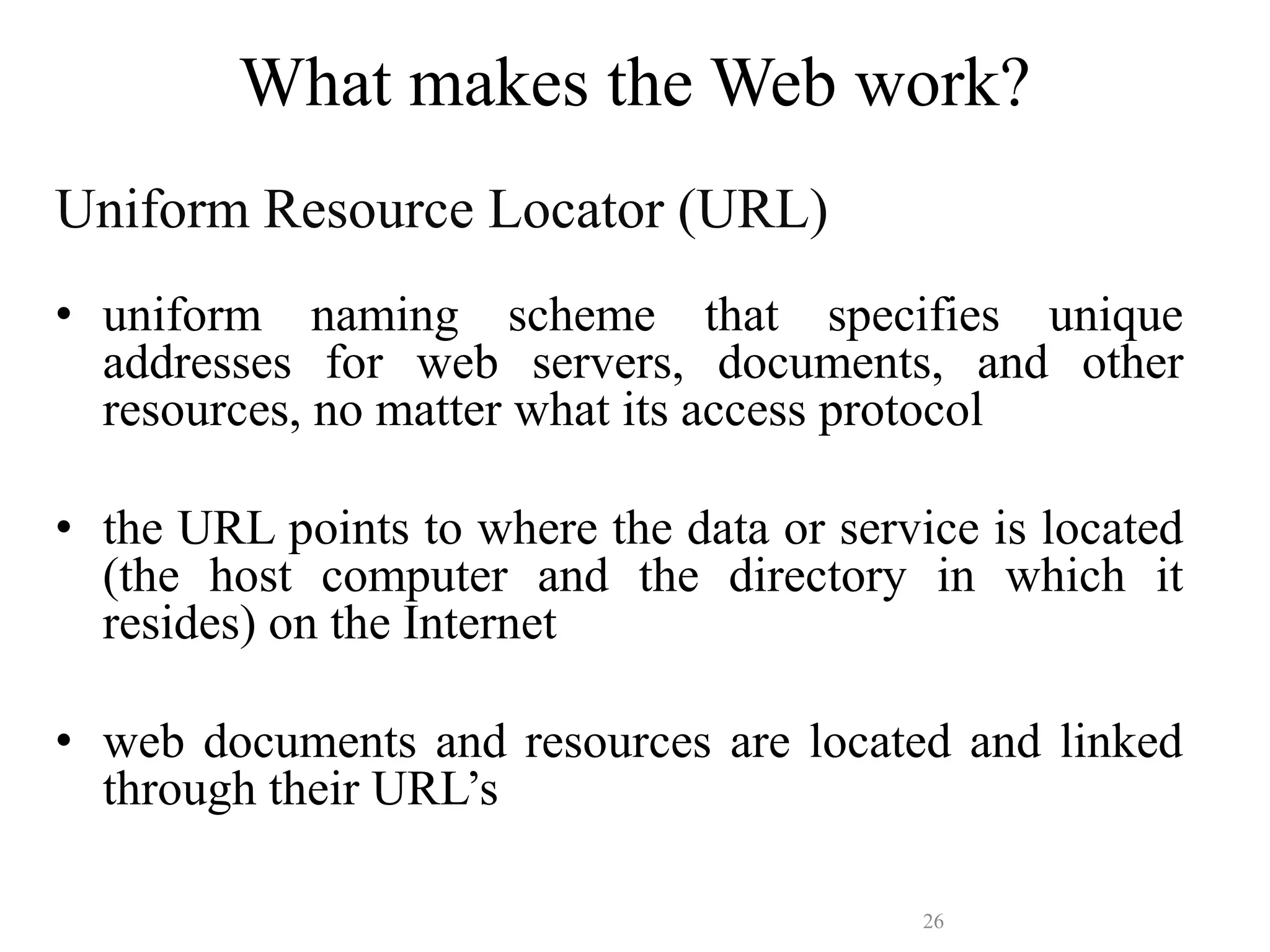 26
What makes the Web work?
Uniform Resource Locator (URL)
• uniform naming scheme that specifies unique
addresses for web servers, documents, and other
resources, no matter what its access protocol
• the URL points to where the data or service is located
(the host computer and the directory in which it
resides) on the Internet
• web documents and resources are located and linked
through their URL’s
 