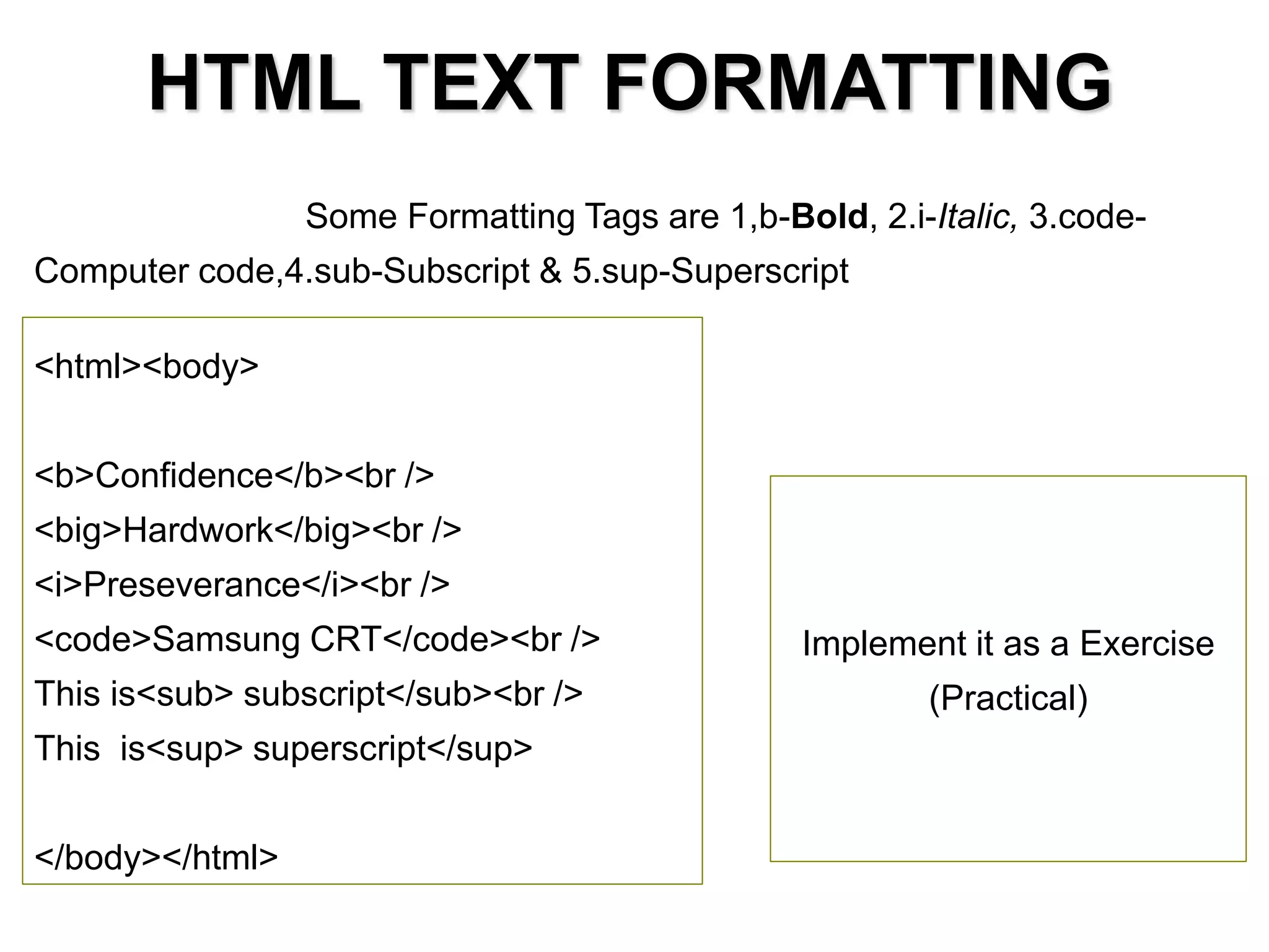 HTML TEXT FORMATTING
<html><body>
<b>Confidence</b><br />
<big>Hardwork</big><br />
<i>Preseverance</i><br />
<code>Samsung CRT</code><br />
This is<sub> subscript</sub><br />
This is<sup> superscript</sup>
</body></html>
Some Formatting Tags are 1,b-Bold, 2.i-Italic, 3.code-
Computer code,4.sub-Subscript & 5.sup-Superscript
Implement it as a Exercise
(Practical)
 