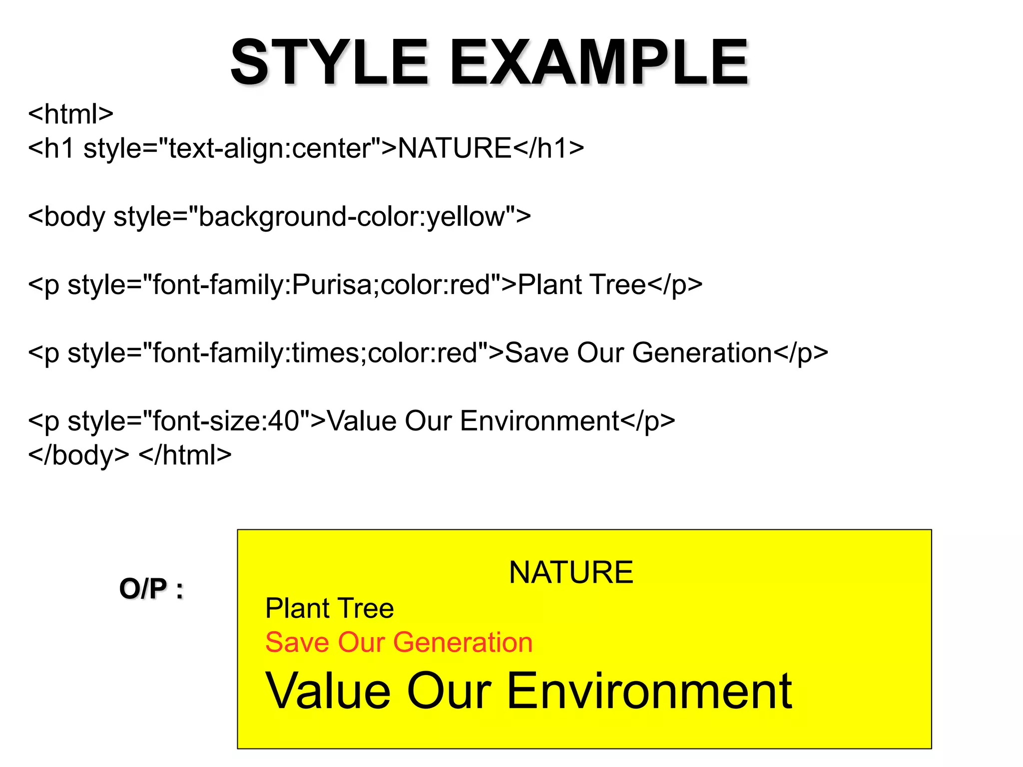 STYLE EXAMPLE
<html>
<h1 style="text-align:center">NATURE</h1>
<body style="background-color:yellow">
<p style="font-family:Purisa;color:red">Plant Tree</p>
<p style="font-family:times;color:red">Save Our Generation</p>
<p style="font-size:40">Value Our Environment</p>
</body> </html>
NATURE
Plant Tree
Save Our Generation
Value Our Environment
O/P :
 