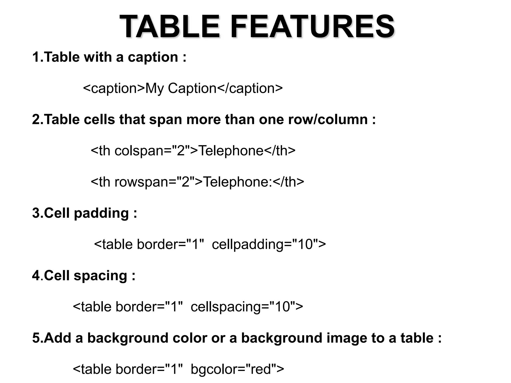 TABLE FEATURES
1.Table with a caption :
<caption>My Caption</caption>
2.Table cells that span more than one row/column :
<th colspan="2">Telephone</th>
<th rowspan="2">Telephone:</th>
3.Cell padding :
<table border="1" cellpadding="10">
4.Cell spacing :
<table border="1" cellspacing="10">
5.Add a background color or a background image to a table :
<table border="1" bgcolor="red">
 