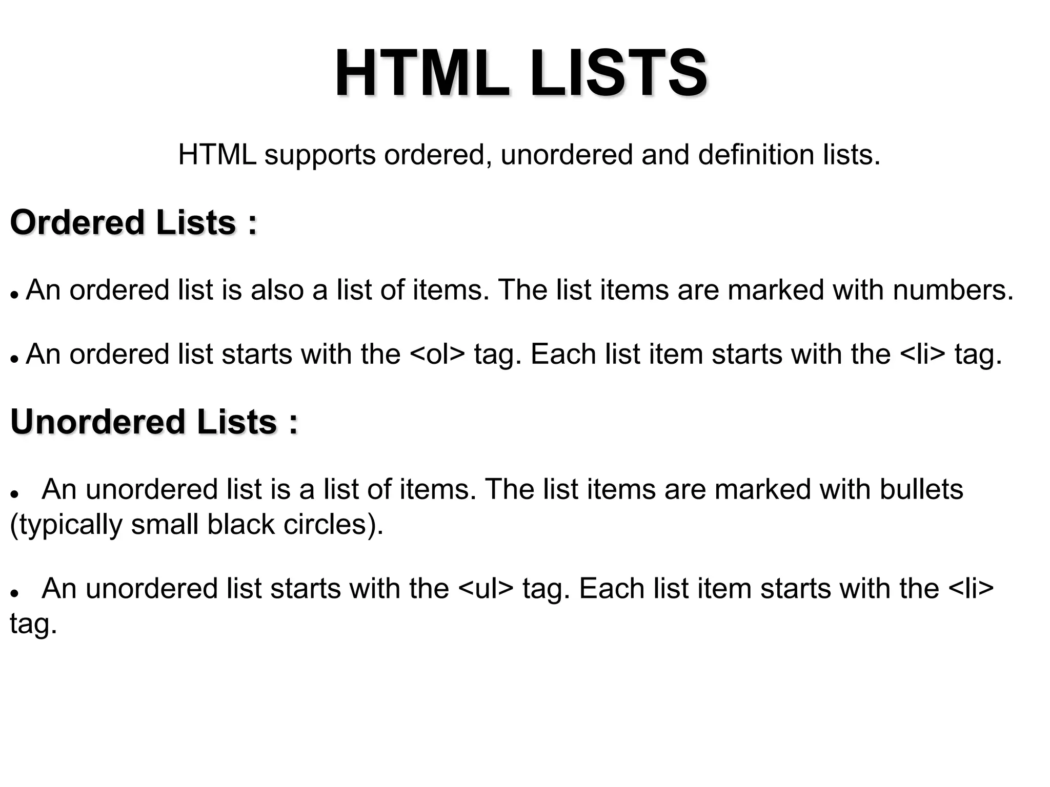 HTML LISTS
HTML supports ordered, unordered and definition lists.
Ordered Lists :
 An ordered list is also a list of items. The list items are marked with numbers.
 An ordered list starts with the <ol> tag. Each list item starts with the <li> tag.
Unordered Lists :
 An unordered list is a list of items. The list items are marked with bullets
(typically small black circles).
 An unordered list starts with the <ul> tag. Each list item starts with the <li>
tag.
 