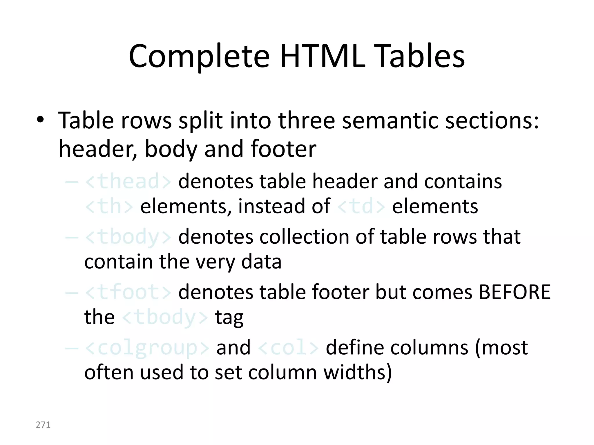 Complete HTML Tables
• Table rows split into three semantic sections:
header, body and footer
– <thead> denotes table header and contains
<th> elements, instead of <td> elements
– <tbody> denotes collection of table rows that
contain the very data
– <tfoot> denotes table footer but comes BEFORE
the <tbody> tag
– <colgroup> and <col> define columns (most
often used to set column widths)
271
 