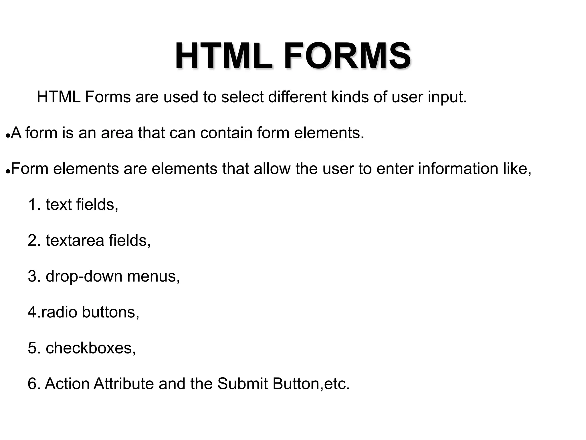 HTML FORMS
HTML Forms are used to select different kinds of user input.
A form is an area that can contain form elements.
Form elements are elements that allow the user to enter information like,
1. text fields,
2. textarea fields,
3. drop-down menus,
4.radio buttons,
5. checkboxes,
6. Action Attribute and the Submit Button,etc.
 