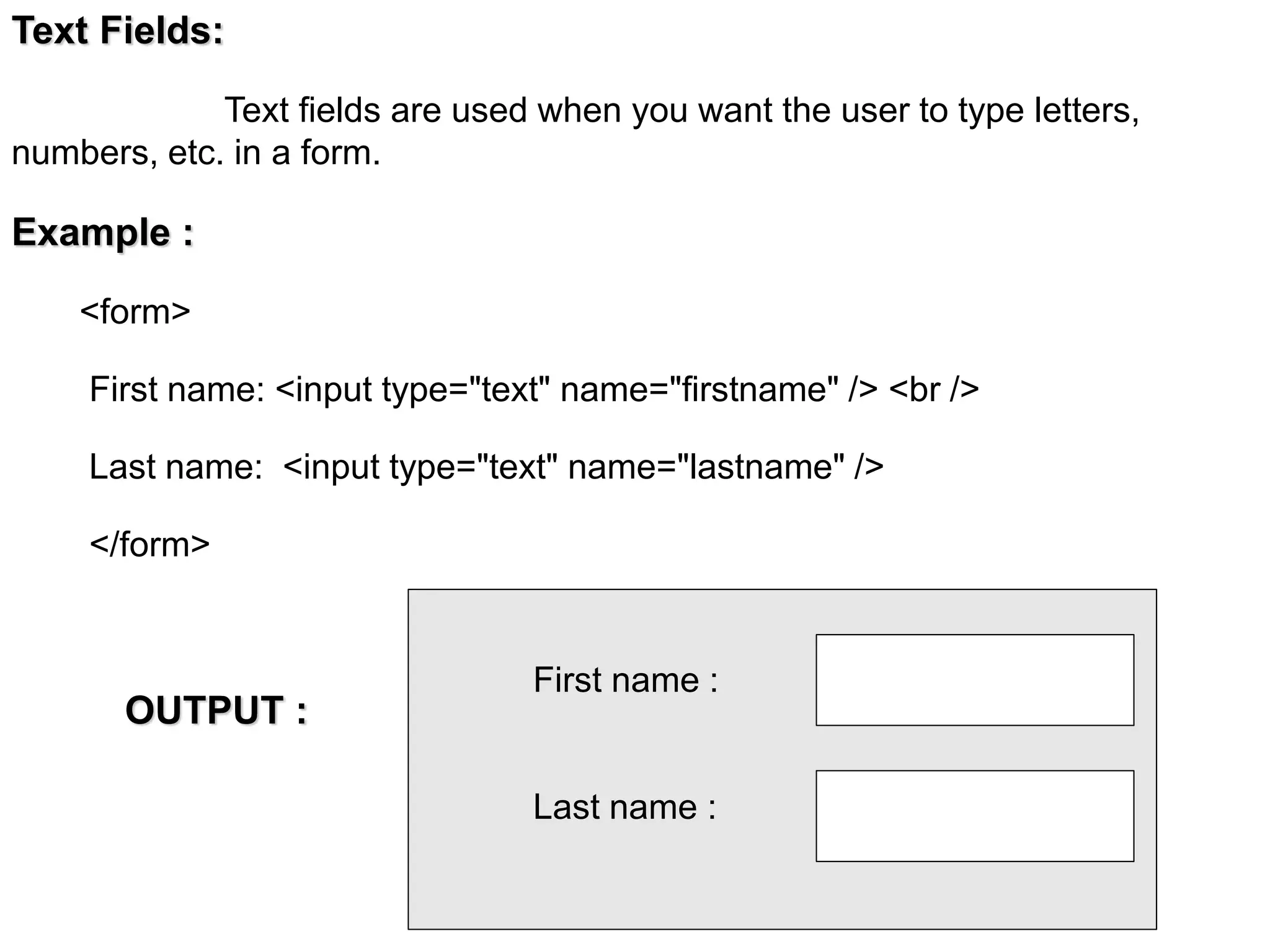 Text Fields:
Text fields are used when you want the user to type letters,
numbers, etc. in a form.
Example :
<form>
First name: <input type="text" name="firstname" /> <br />
Last name: <input type="text" name="lastname" />
</form>
First name :
Last name :
OUTPUT :
 