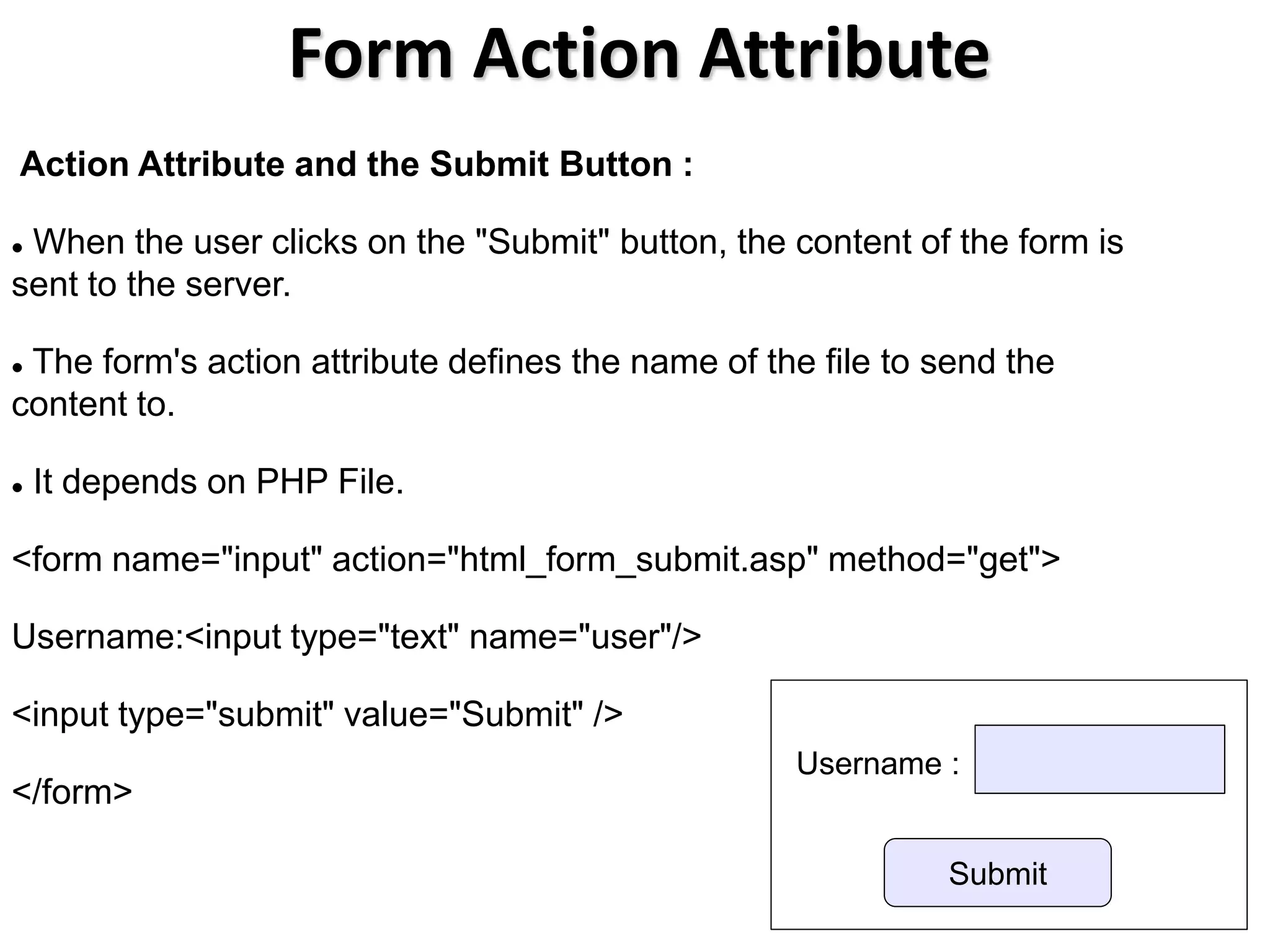 Form Action Attribute
Action Attribute and the Submit Button :
 When the user clicks on the "Submit" button, the content of the form is
sent to the server.
 The form's action attribute defines the name of the file to send the
content to.
 It depends on PHP File.
<form name="input" action="html_form_submit.asp" method="get">
Username:<input type="text" name="user"/>
<input type="submit" value="Submit" />
</form>
Submit
Username :
 