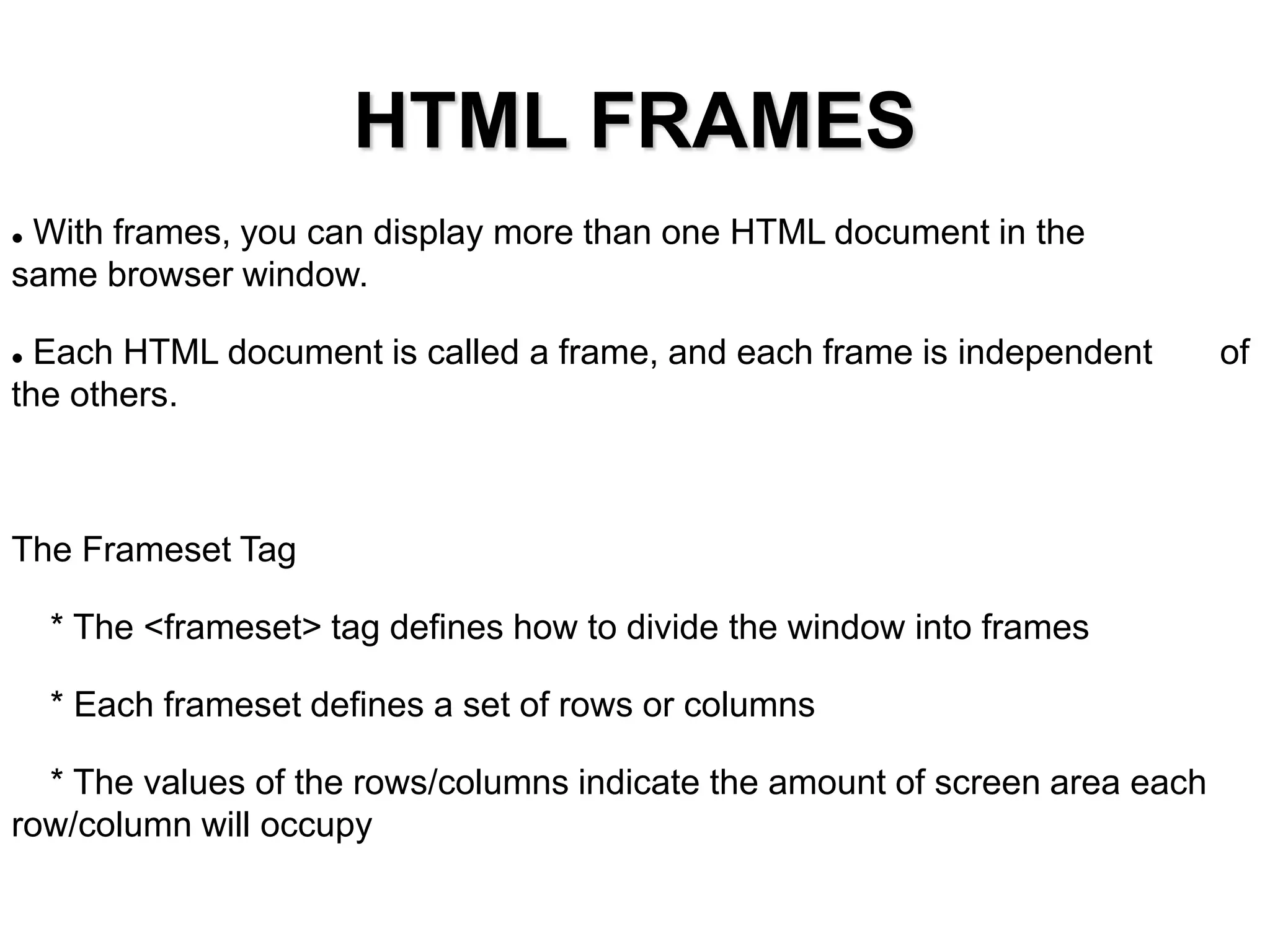 HTML FRAMES
 With frames, you can display more than one HTML document in the
same browser window.
 Each HTML document is called a frame, and each frame is independent of
the others.
The Frameset Tag
* The <frameset> tag defines how to divide the window into frames
* Each frameset defines a set of rows or columns
* The values of the rows/columns indicate the amount of screen area each
row/column will occupy
 