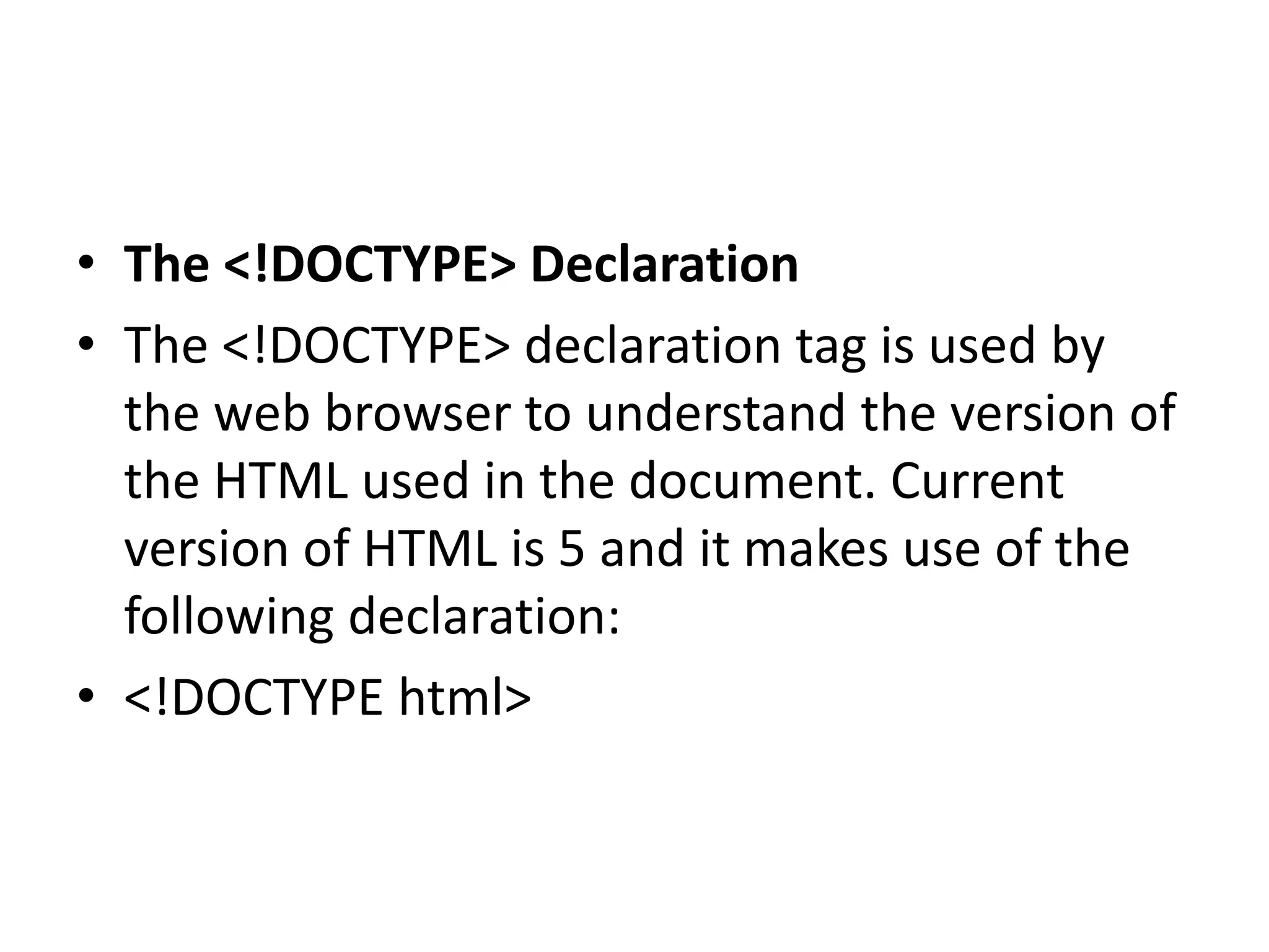 • The <!DOCTYPE> Declaration
• The <!DOCTYPE> declaration tag is used by
the web browser to understand the version of
the HTML used in the document. Current
version of HTML is 5 and it makes use of the
following declaration:
• <!DOCTYPE html>
 
