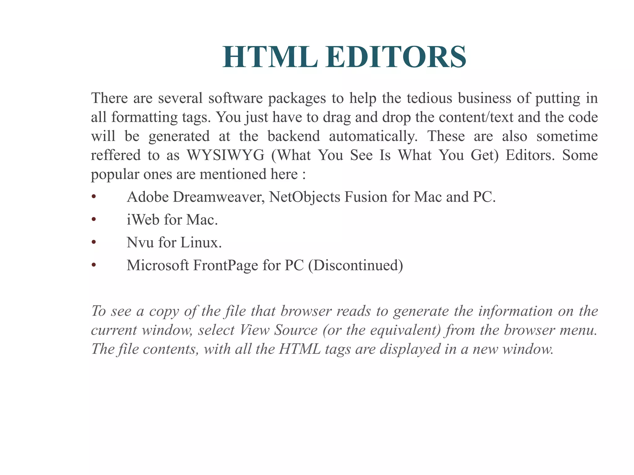 HTML EDITORS
There are several software packages to help the tedious business of putting in
all formatting tags. You just have to drag and drop the content/text and the code
will be generated at the backend automatically. These are also sometime
reffered to as WYSIWYG (What You See Is What You Get) Editors. Some
popular ones are mentioned here :
• Adobe Dreamweaver, NetObjects Fusion for Mac and PC.
• iWeb for Mac.
• Nvu for Linux.
• Microsoft FrontPage for PC (Discontinued)
To see a copy of the file that browser reads to generate the information on the
current window, select View Source (or the equivalent) from the browser menu.
The file contents, with all the HTML tags are displayed in a new window.
 