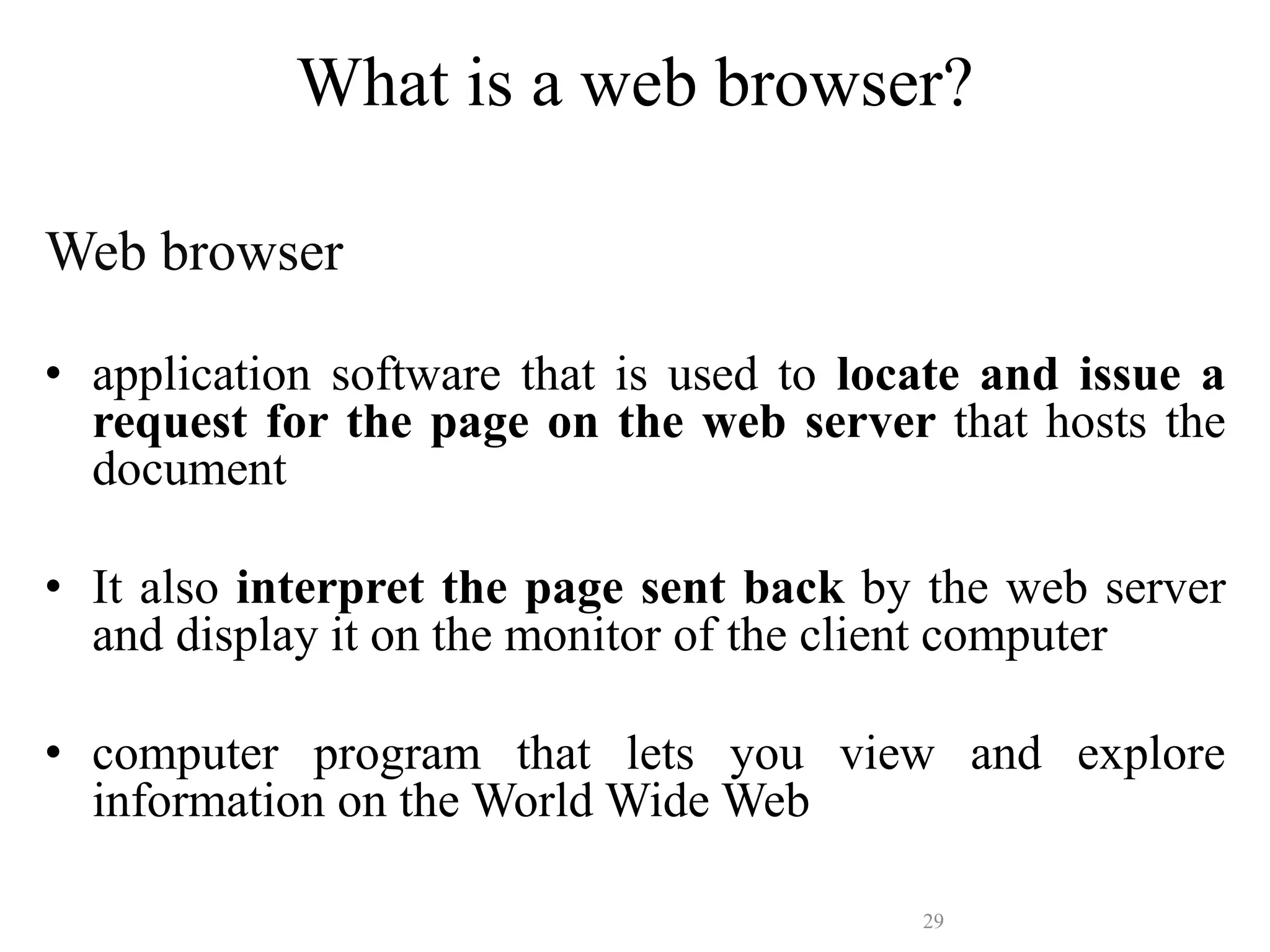 29
Web browser
• application software that is used to locate and issue a
request for the page on the web server that hosts the
document
• It also interpret the page sent back by the web server
and display it on the monitor of the client computer
• computer program that lets you view and explore
information on the World Wide Web
What is a web browser?
 