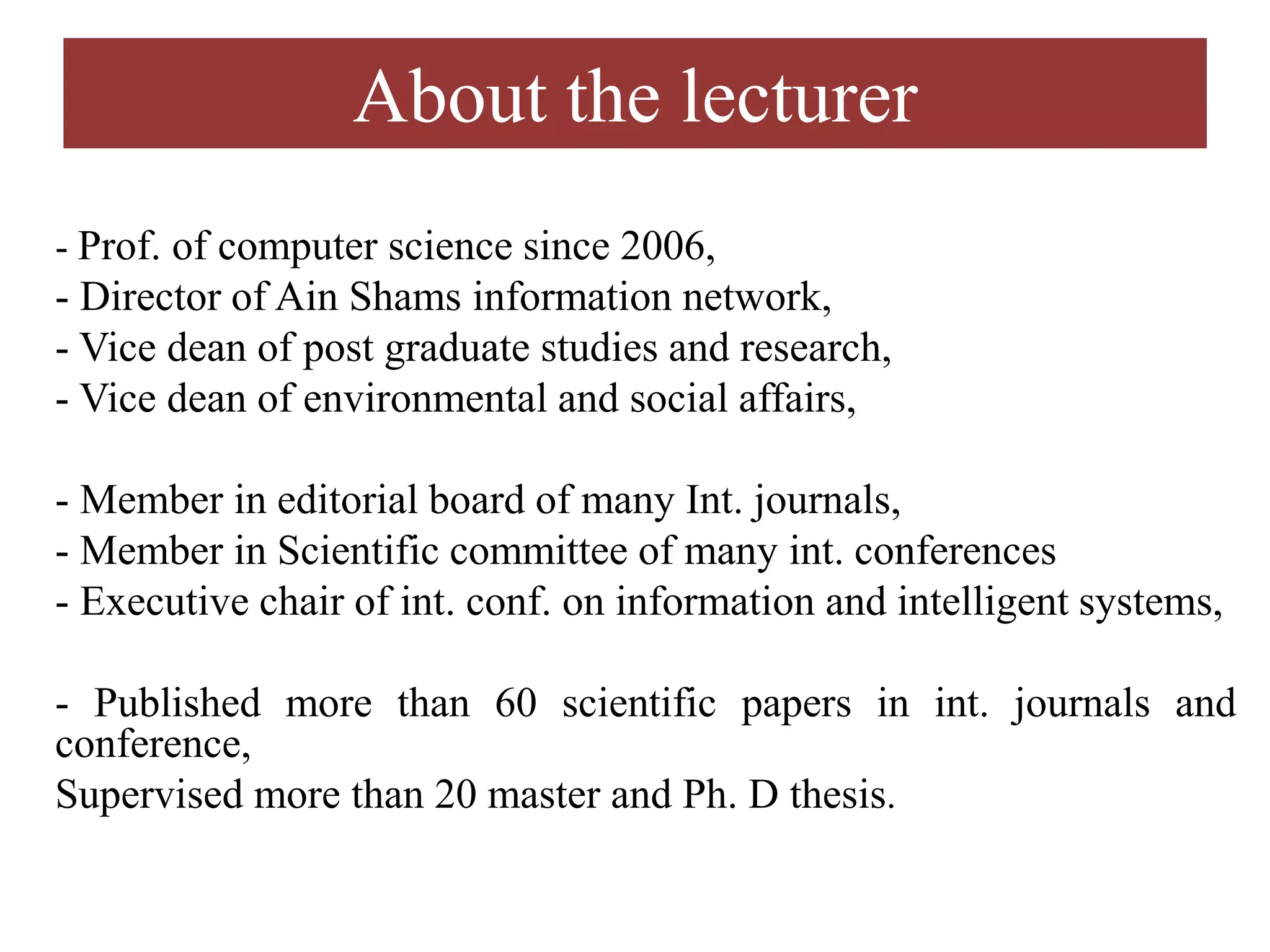About the lecturer
- Prof. of computer science since 2006,
- Director of Ain Shams information network,
- Vice dean of post graduate studies and research,
- Vice dean of environmental and social affairs,
- Member in editorial board of many Int. journals,
- Member in Scientific committee of many int. conferences
- Executive chair of int. conf. on information and intelligent systems,
- Published more than 60 scientific papers in int. journals and
conference,
Supervised more than 20 master and Ph. D thesis.
 