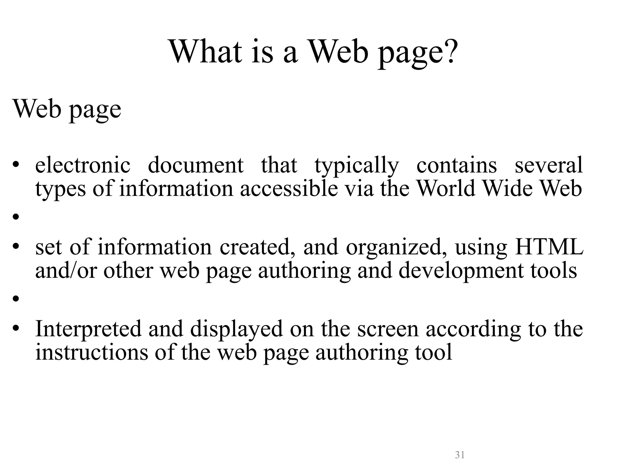 31
What is a Web page?
Web page
• electronic document that typically contains several
types of information accessible via the World Wide Web
•
• set of information created, and organized, using HTML
and/or other web page authoring and development tools
•
• Interpreted and displayed on the screen according to the
instructions of the web page authoring tool
 