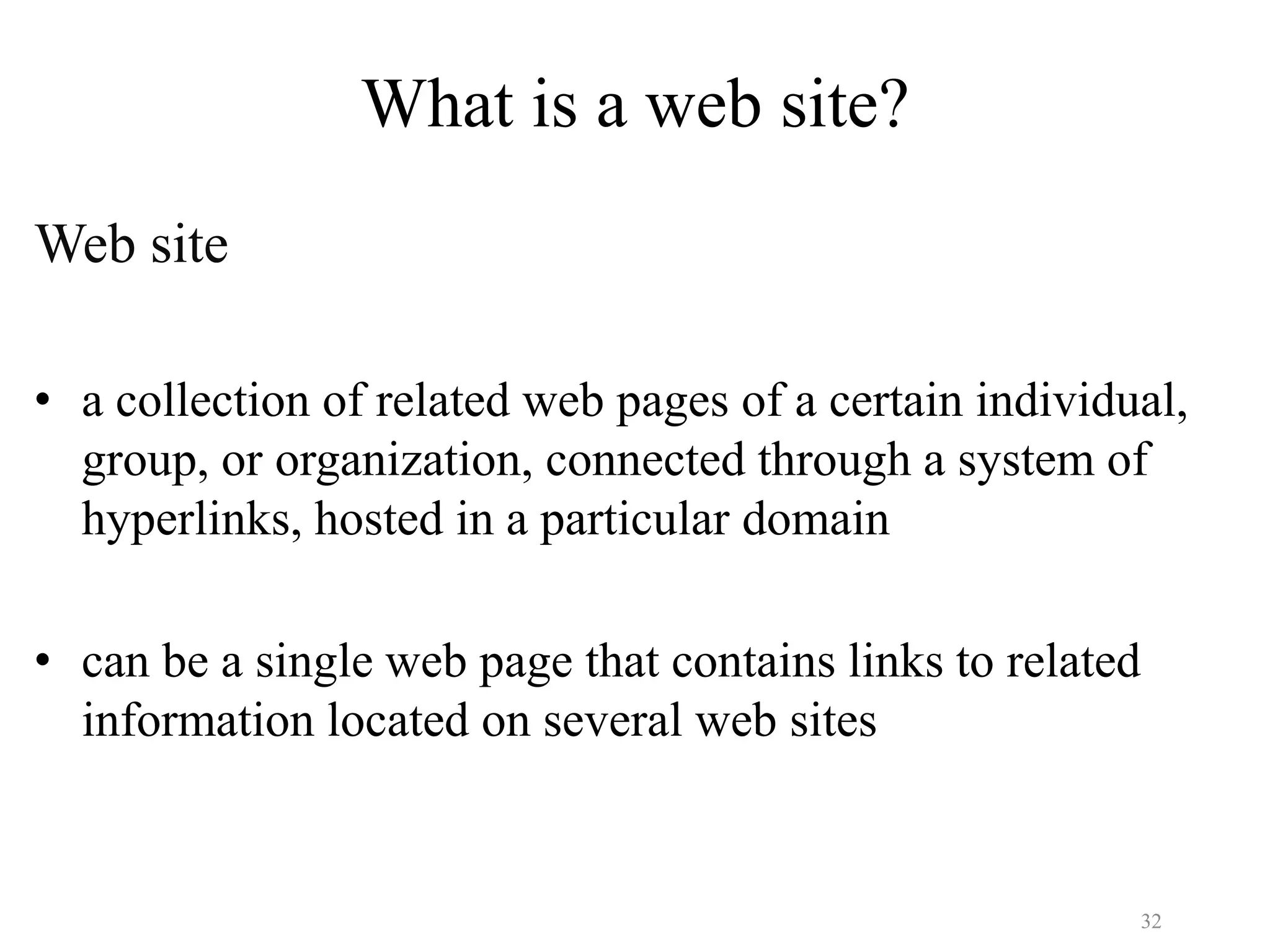 32
What is a web site?
Web site
• a collection of related web pages of a certain individual,
group, or organization, connected through a system of
hyperlinks, hosted in a particular domain
• can be a single web page that contains links to related
information located on several web sites
 