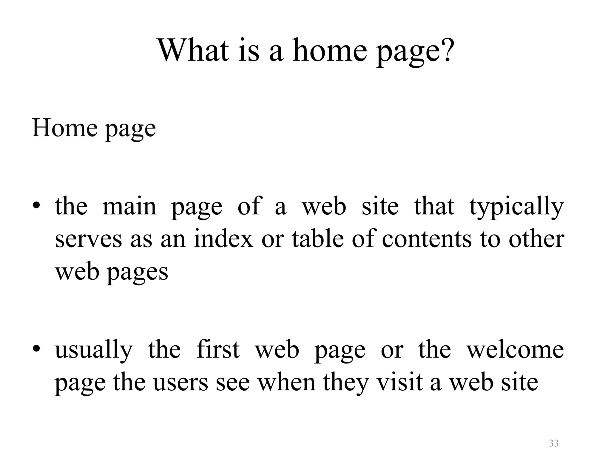 33
What is a home page?
Home page
• the main page of a web site that typically
serves as an index or table of contents to other
web pages
• usually the first web page or the welcome
page the users see when they visit a web site
 