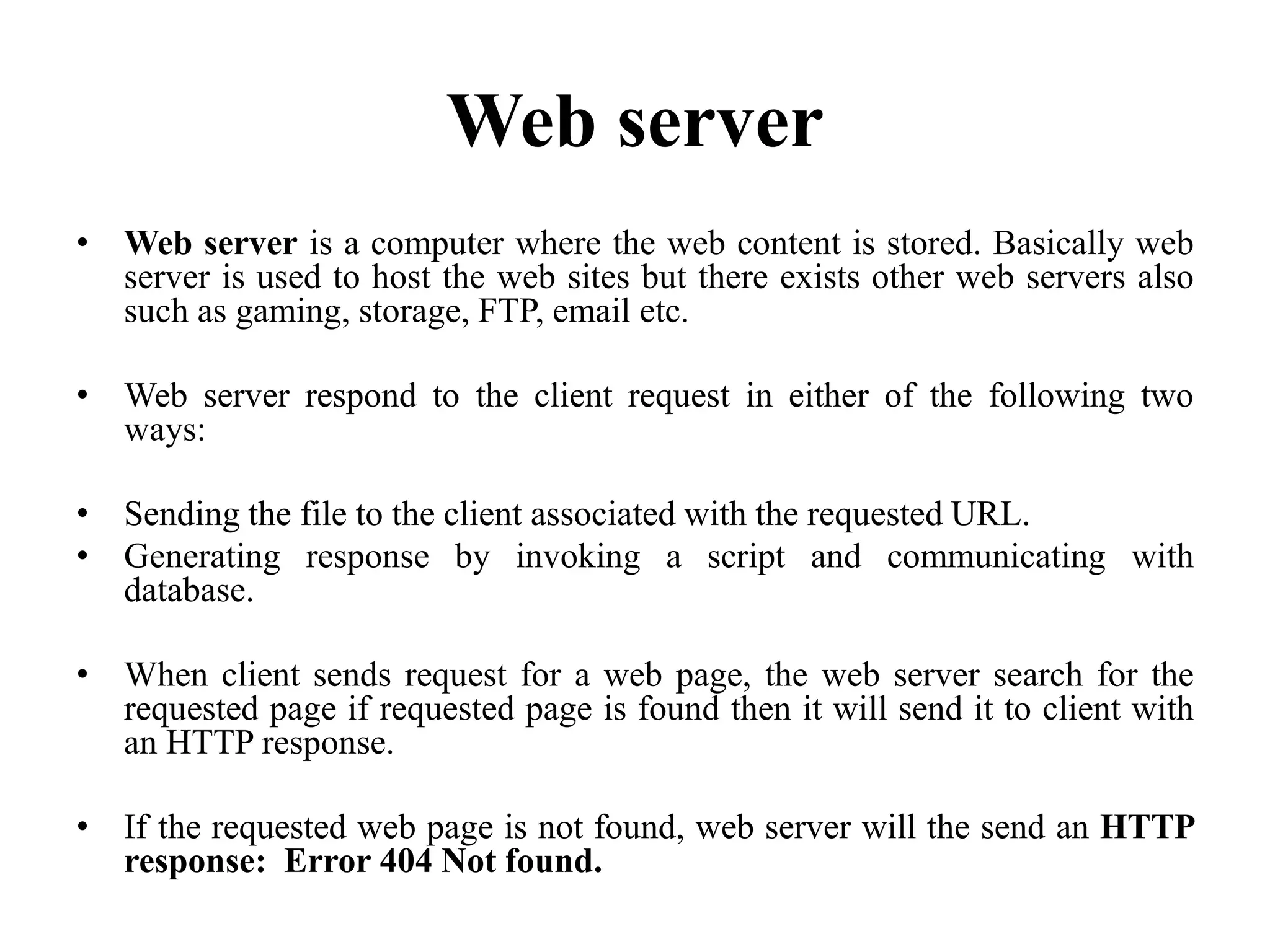 Web server
• Web server is a computer where the web content is stored. Basically web
server is used to host the web sites but there exists other web servers also
such as gaming, storage, FTP, email etc.
• Web server respond to the client request in either of the following two
ways:
• Sending the file to the client associated with the requested URL.
• Generating response by invoking a script and communicating with
database.
• When client sends request for a web page, the web server search for the
requested page if requested page is found then it will send it to client with
an HTTP response.
• If the requested web page is not found, web server will the send an HTTP
response: Error 404 Not found.
 