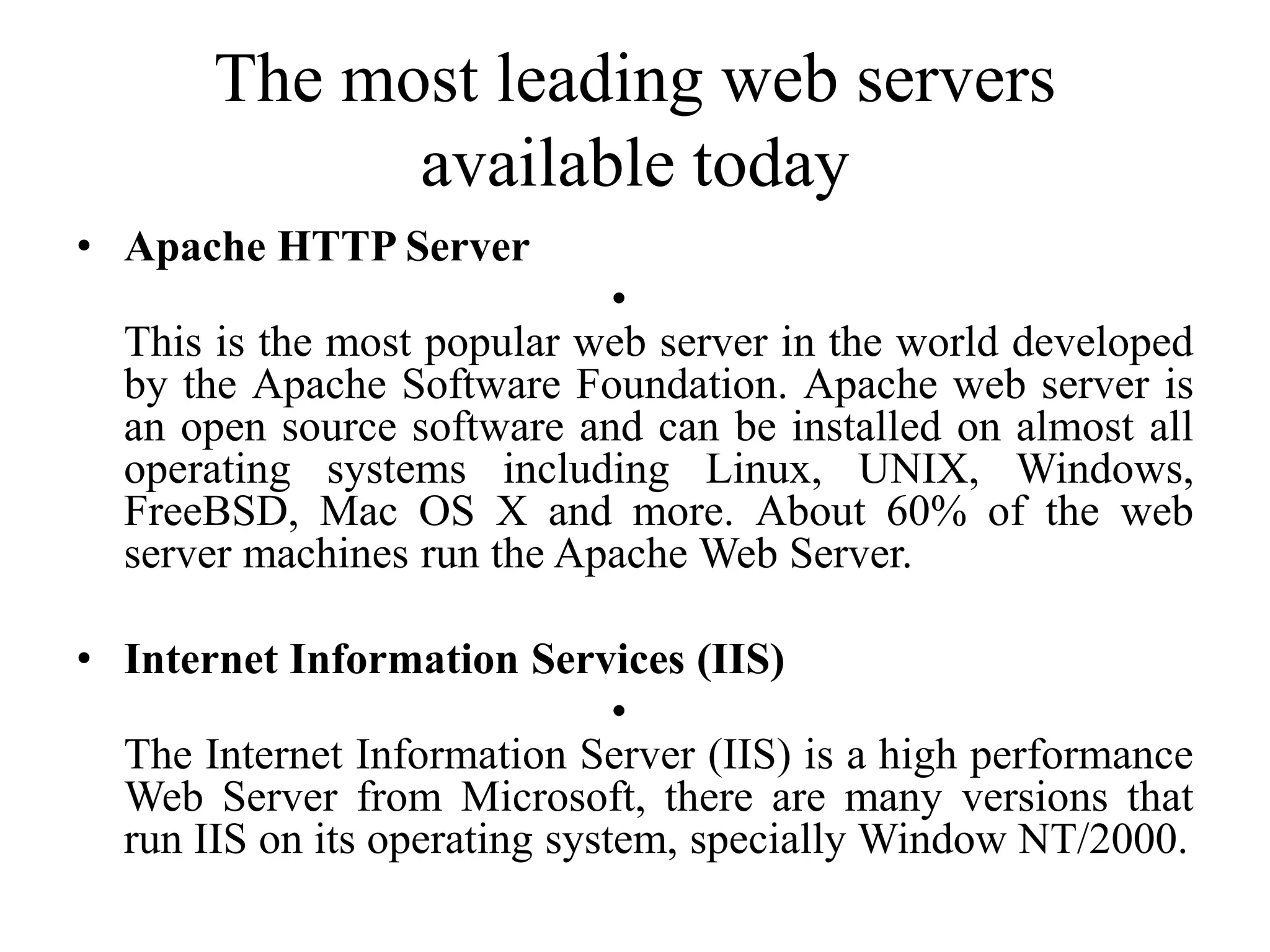 The most leading web servers
available today
• Apache HTTP Server
•
This is the most popular web server in the world developed
by the Apache Software Foundation. Apache web server is
an open source software and can be installed on almost all
operating systems including Linux, UNIX, Windows,
FreeBSD, Mac OS X and more. About 60% of the web
server machines run the Apache Web Server.
• Internet Information Services (IIS)
•
The Internet Information Server (IIS) is a high performance
Web Server from Microsoft, there are many versions that
run IIS on its operating system, specially Window NT/2000.
 