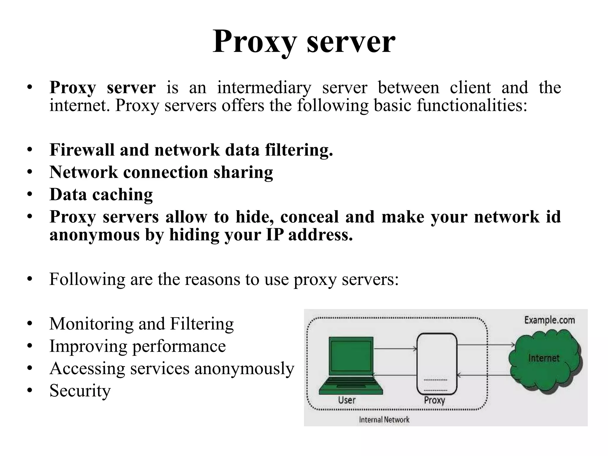 Proxy server
• Proxy server is an intermediary server between client and the
internet. Proxy servers offers the following basic functionalities:
• Firewall and network data filtering.
• Network connection sharing
• Data caching
• Proxy servers allow to hide, conceal and make your network id
anonymous by hiding your IP address.
• Following are the reasons to use proxy servers:
• Monitoring and Filtering
• Improving performance
• Accessing services anonymously
• Security
 