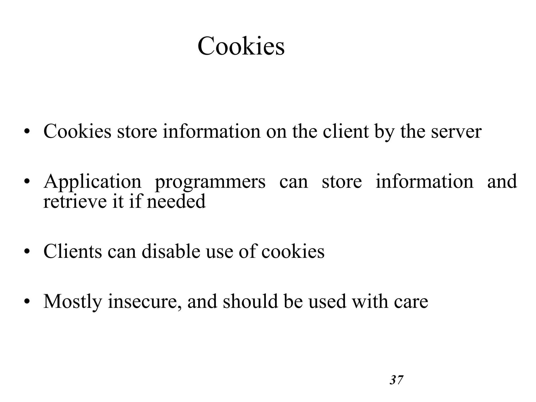 37
Cookies
• Cookies store information on the client by the server
• Application programmers can store information and
retrieve it if needed
• Clients can disable use of cookies
• Mostly insecure, and should be used with care
 