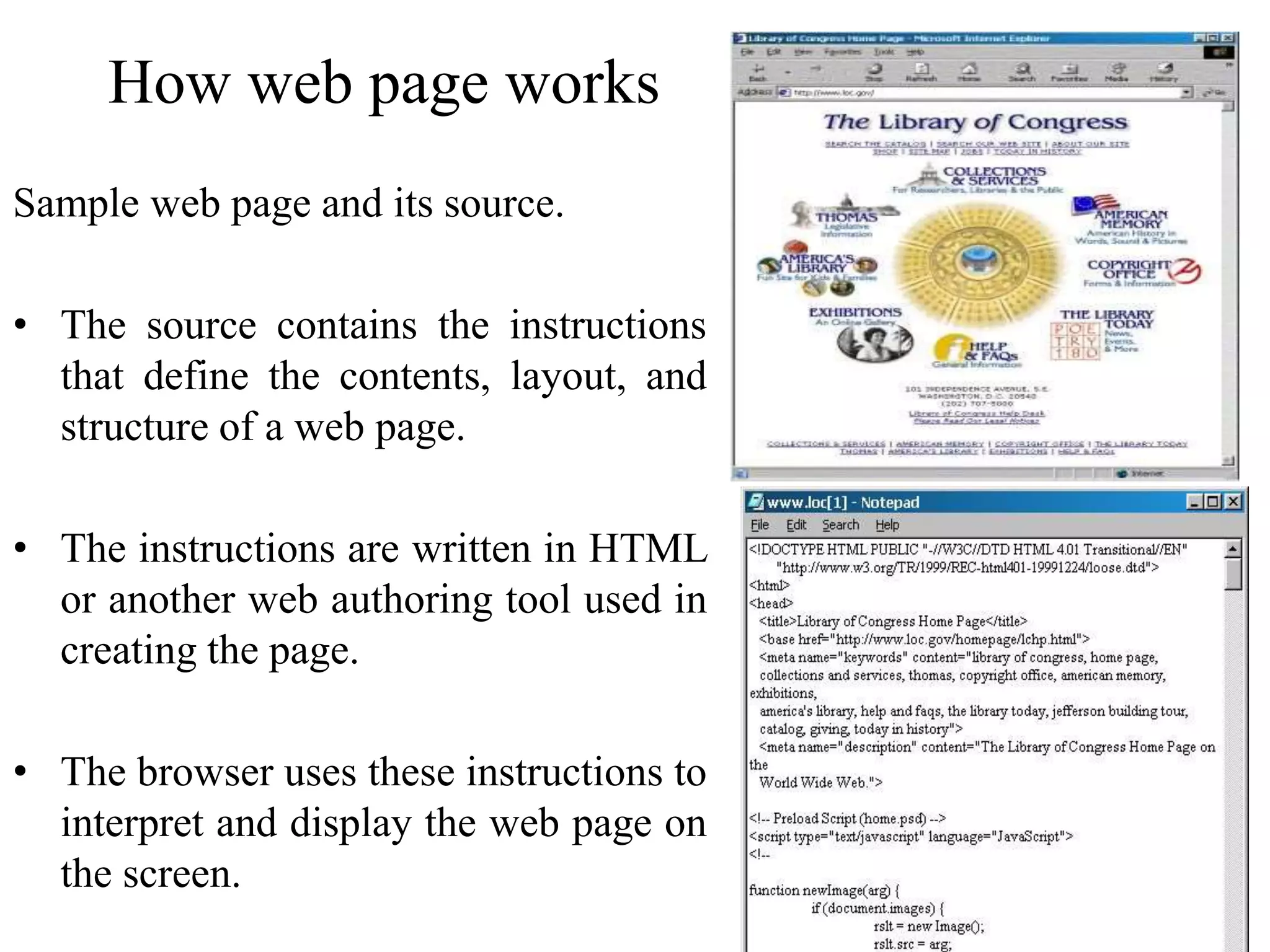 38
How web page works
Sample web page and its source.
• The source contains the instructions
that define the contents, layout, and
structure of a web page.
• The instructions are written in HTML
or another web authoring tool used in
creating the page.
• The browser uses these instructions to
interpret and display the web page on
the screen.
 