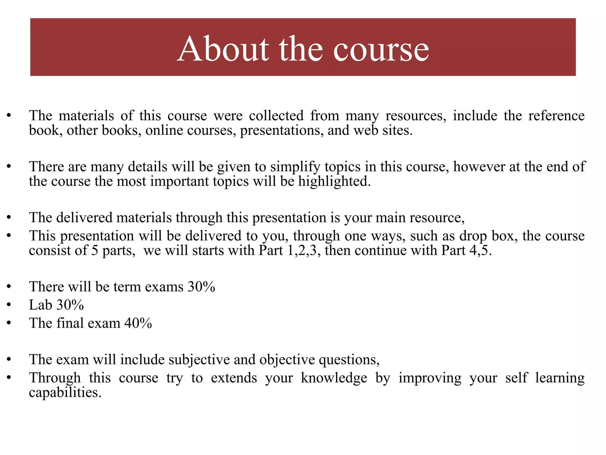 About the course
• The materials of this course were collected from many resources, include the reference
book, other books, online courses, presentations, and web sites.
• There are many details will be given to simplify topics in this course, however at the end of
the course the most important topics will be highlighted.
• The delivered materials through this presentation is your main resource,
• This presentation will be delivered to you, through one ways, such as drop box, the course
consist of 5 parts, we will starts with Part 1,2,3, then continue with Part 4,5.
• There will be term exams 30%
• Lab 30%
• The final exam 40%
• The exam will include subjective and objective questions,
• Through this course try to extends your knowledge by improving your self learning
capabilities.
 