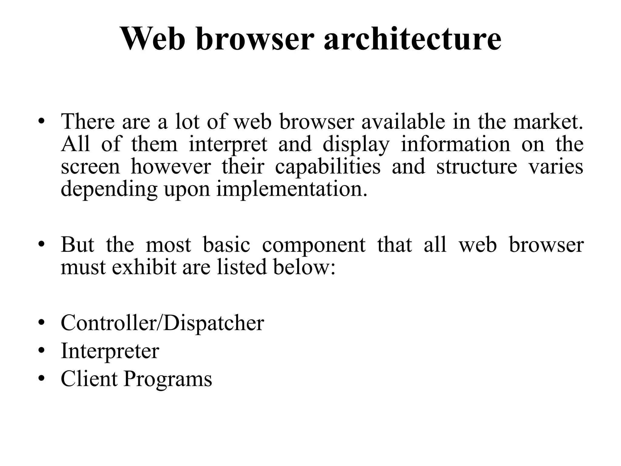 Web browser architecture
• There are a lot of web browser available in the market.
All of them interpret and display information on the
screen however their capabilities and structure varies
depending upon implementation.
• But the most basic component that all web browser
must exhibit are listed below:
• Controller/Dispatcher
• Interpreter
• Client Programs
 