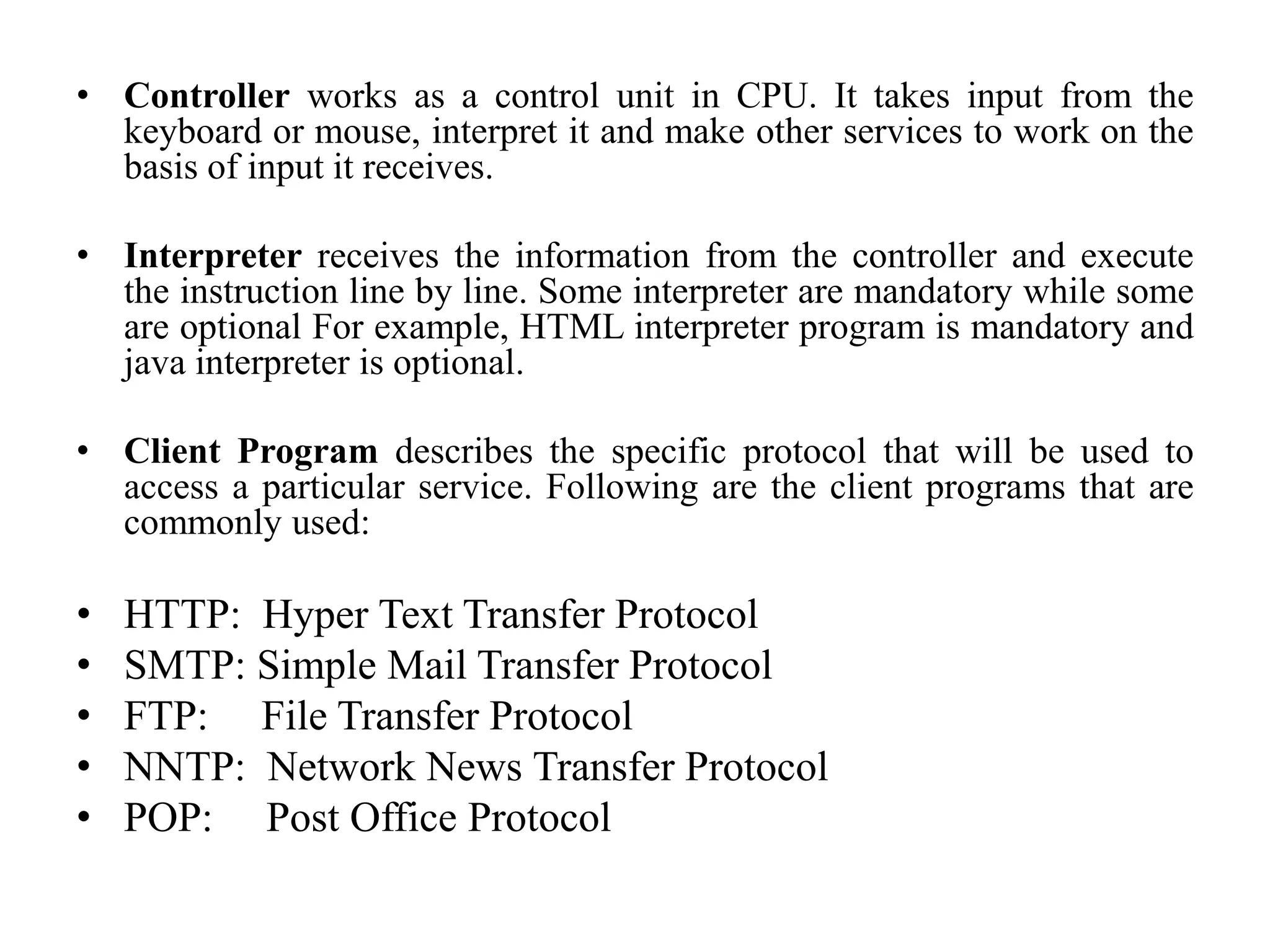 • Controller works as a control unit in CPU. It takes input from the
keyboard or mouse, interpret it and make other services to work on the
basis of input it receives.
• Interpreter receives the information from the controller and execute
the instruction line by line. Some interpreter are mandatory while some
are optional For example, HTML interpreter program is mandatory and
java interpreter is optional.
• Client Program describes the specific protocol that will be used to
access a particular service. Following are the client programs that are
commonly used:
• HTTP: Hyper Text Transfer Protocol
• SMTP: Simple Mail Transfer Protocol
• FTP: File Transfer Protocol
• NNTP: Network News Transfer Protocol
• POP: Post Office Protocol
 