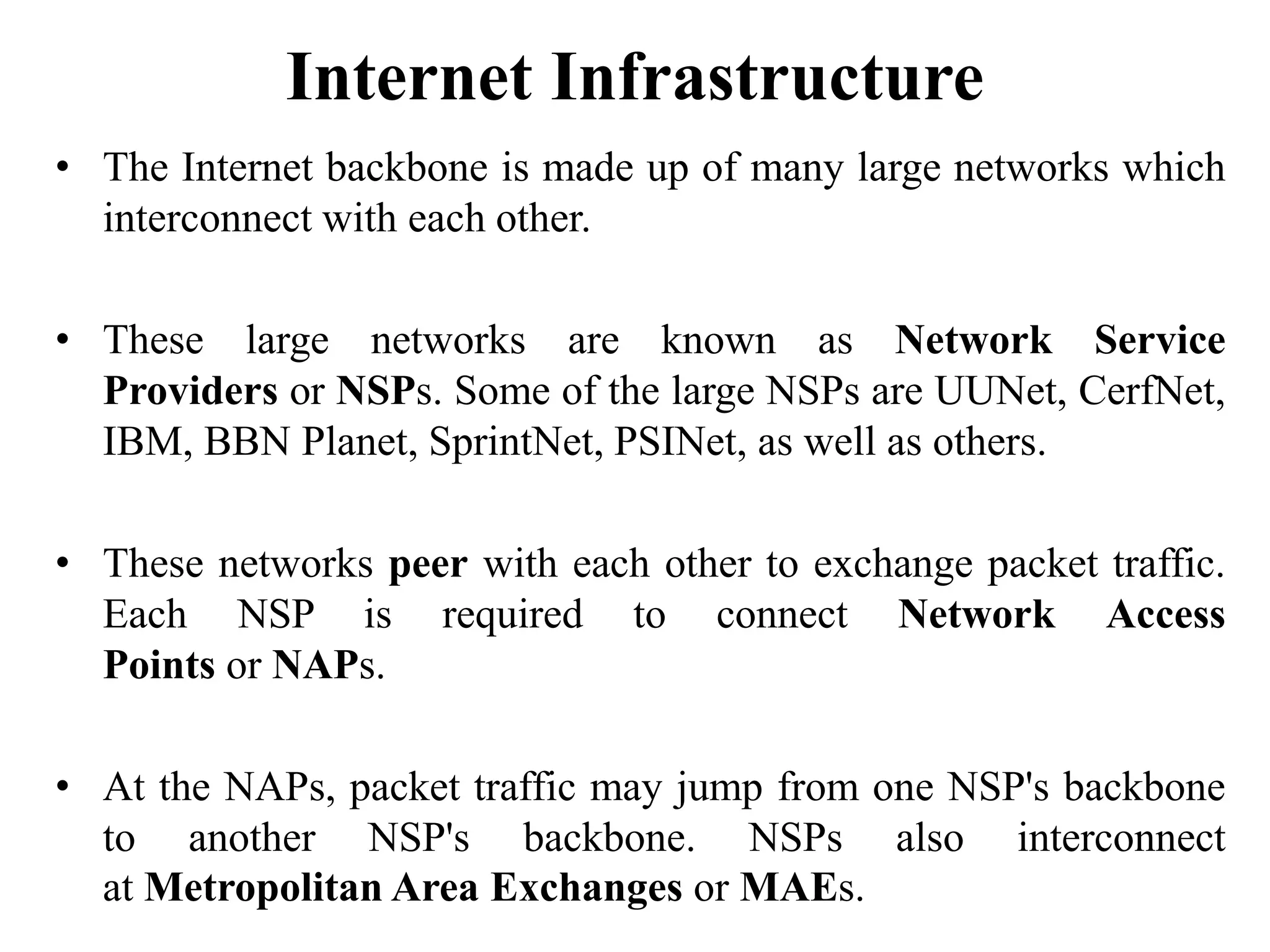 Internet Infrastructure
• The Internet backbone is made up of many large networks which
interconnect with each other.
• These large networks are known as Network Service
Providers or NSPs. Some of the large NSPs are UUNet, CerfNet,
IBM, BBN Planet, SprintNet, PSINet, as well as others.
• These networks peer with each other to exchange packet traffic.
Each NSP is required to connect Network Access
Points or NAPs.
• At the NAPs, packet traffic may jump from one NSP's backbone
to another NSP's backbone. NSPs also interconnect
at Metropolitan Area Exchanges or MAEs.
 