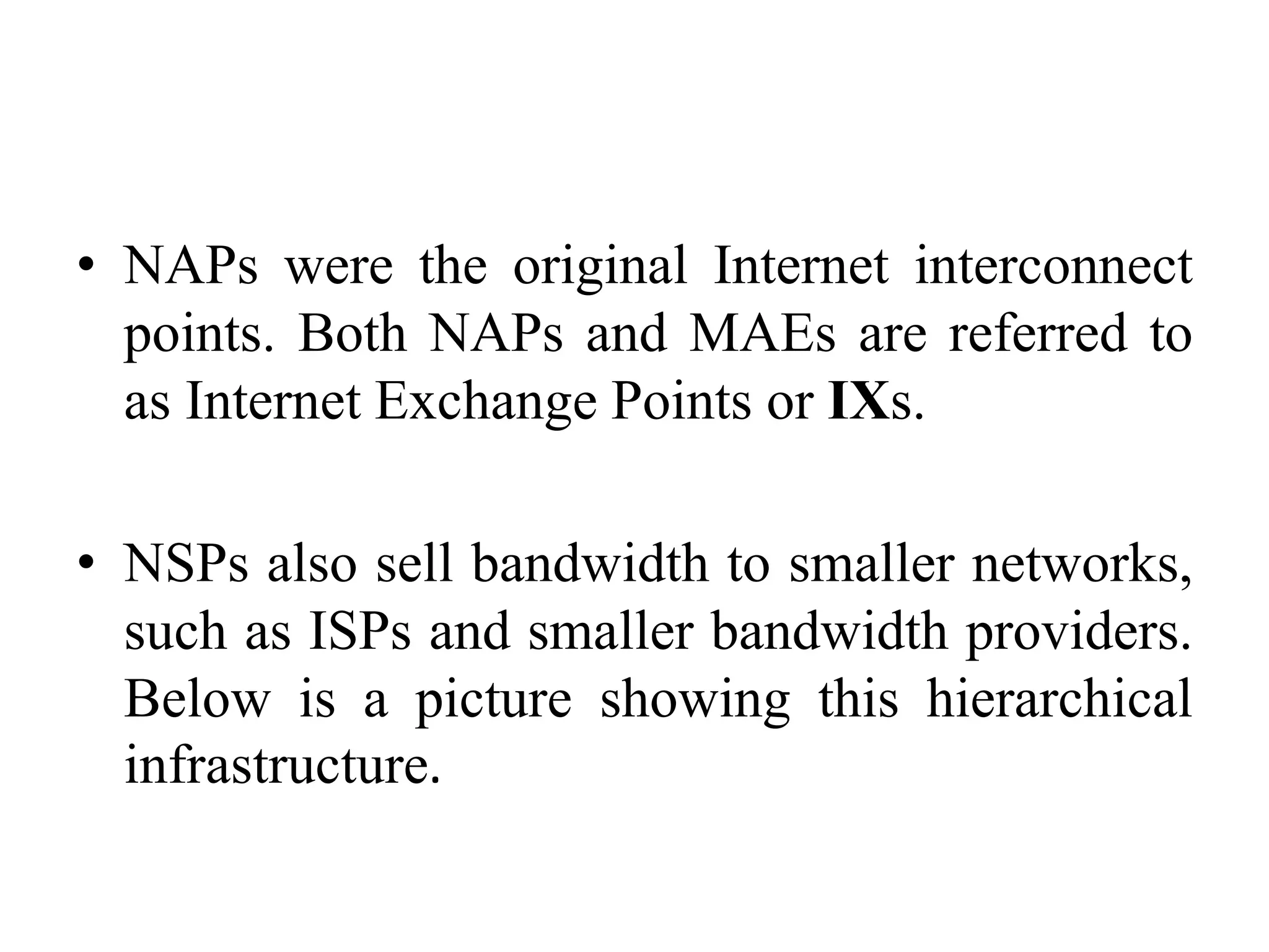 • NAPs were the original Internet interconnect
points. Both NAPs and MAEs are referred to
as Internet Exchange Points or IXs.
• NSPs also sell bandwidth to smaller networks,
such as ISPs and smaller bandwidth providers.
Below is a picture showing this hierarchical
infrastructure.
 