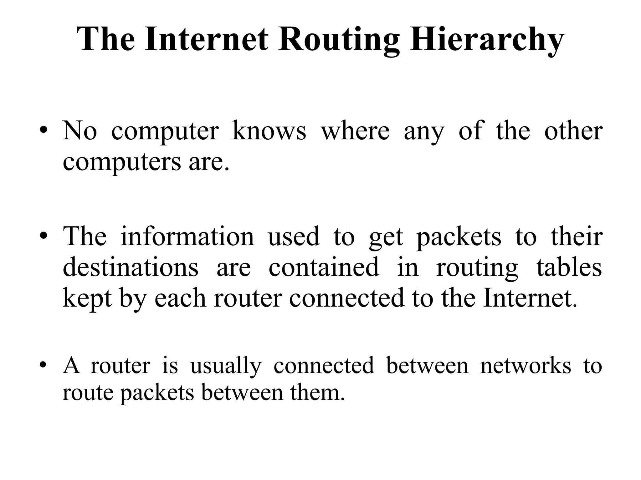 The Internet Routing Hierarchy
• No computer knows where any of the other
computers are.
• The information used to get packets to their
destinations are contained in routing tables
kept by each router connected to the Internet.
• A router is usually connected between networks to
route packets between them.
 