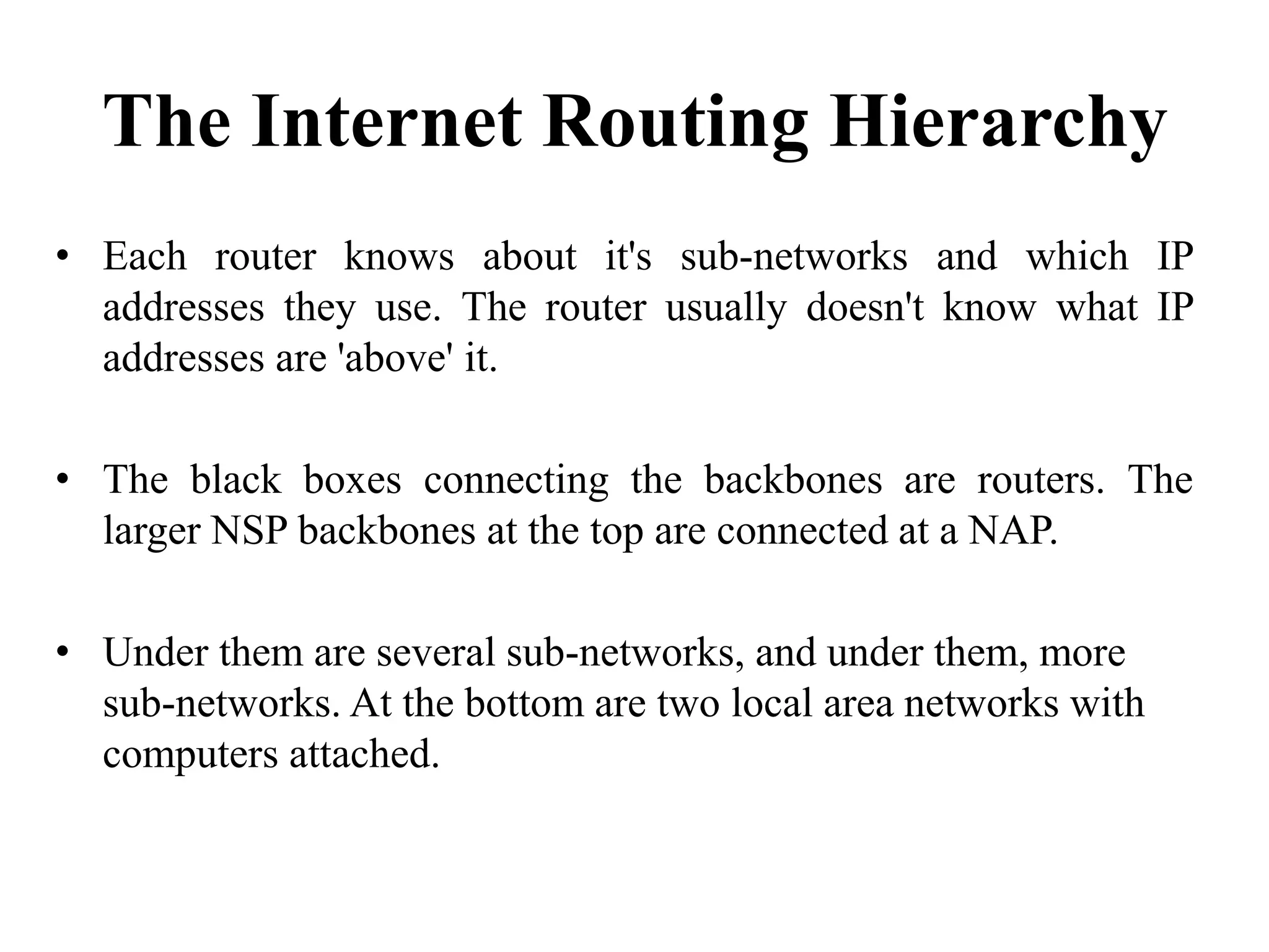 The Internet Routing Hierarchy
• Each router knows about it's sub-networks and which IP
addresses they use. The router usually doesn't know what IP
addresses are 'above' it.
• The black boxes connecting the backbones are routers. The
larger NSP backbones at the top are connected at a NAP.
• Under them are several sub-networks, and under them, more
sub-networks. At the bottom are two local area networks with
computers attached.
 