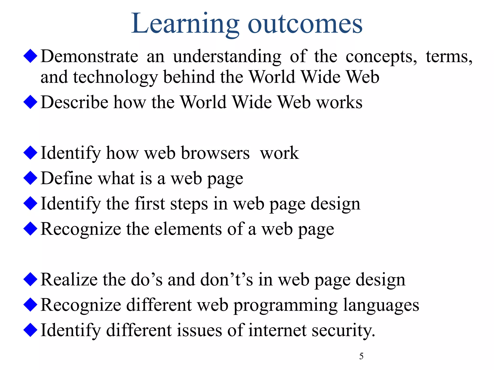 5
Learning outcomes
Demonstrate an understanding of the concepts, terms,
and technology behind the World Wide Web
Describe how the World Wide Web works
Identify how web browsers work
Define what is a web page
Identify the first steps in web page design
Recognize the elements of a web page
Realize the do’s and don’t’s in web page design
Recognize different web programming languages
Identify different issues of internet security.
 