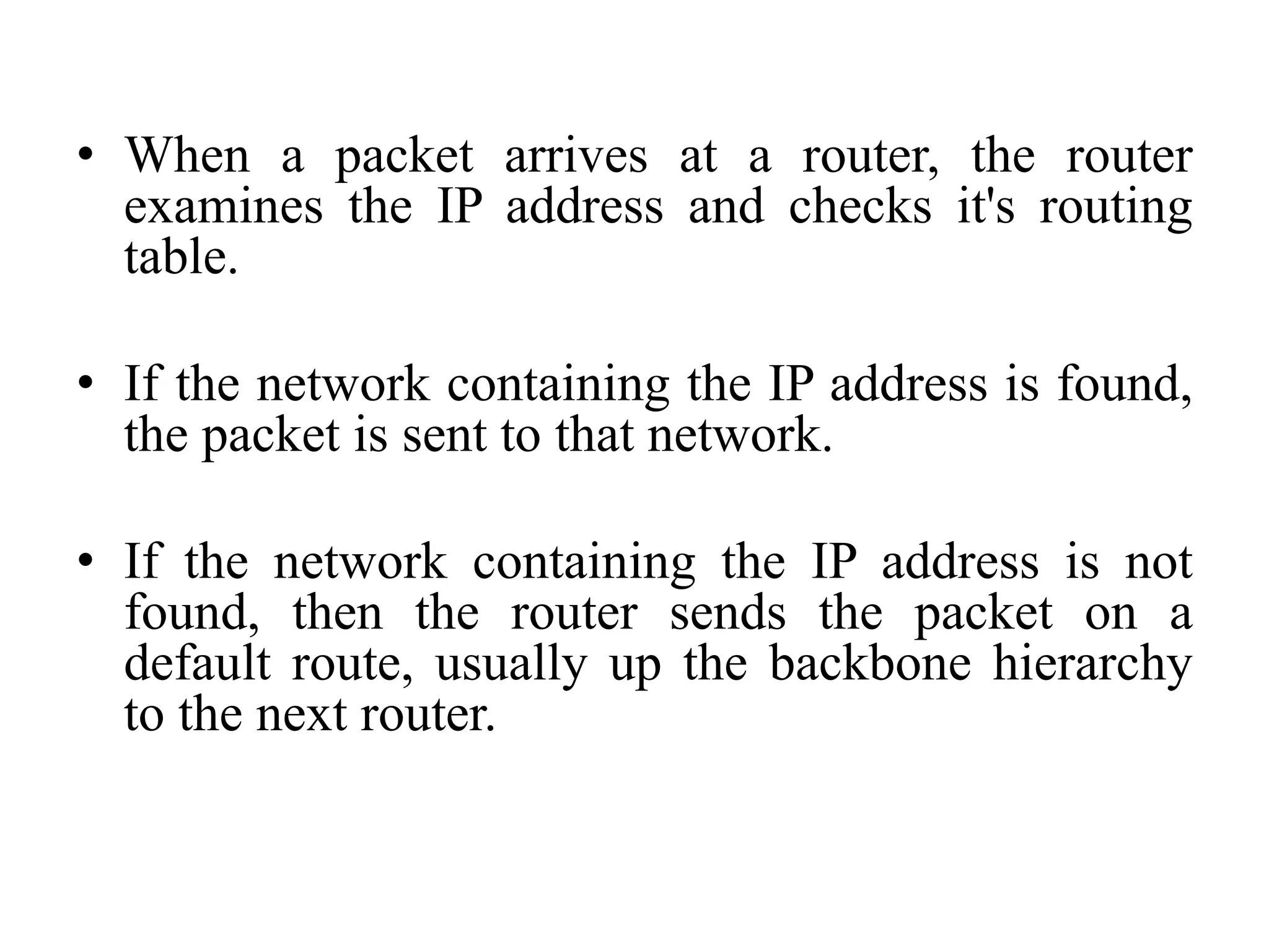 • When a packet arrives at a router, the router
examines the IP address and checks it's routing
table.
• If the network containing the IP address is found,
the packet is sent to that network.
• If the network containing the IP address is not
found, then the router sends the packet on a
default route, usually up the backbone hierarchy
to the next router.
 