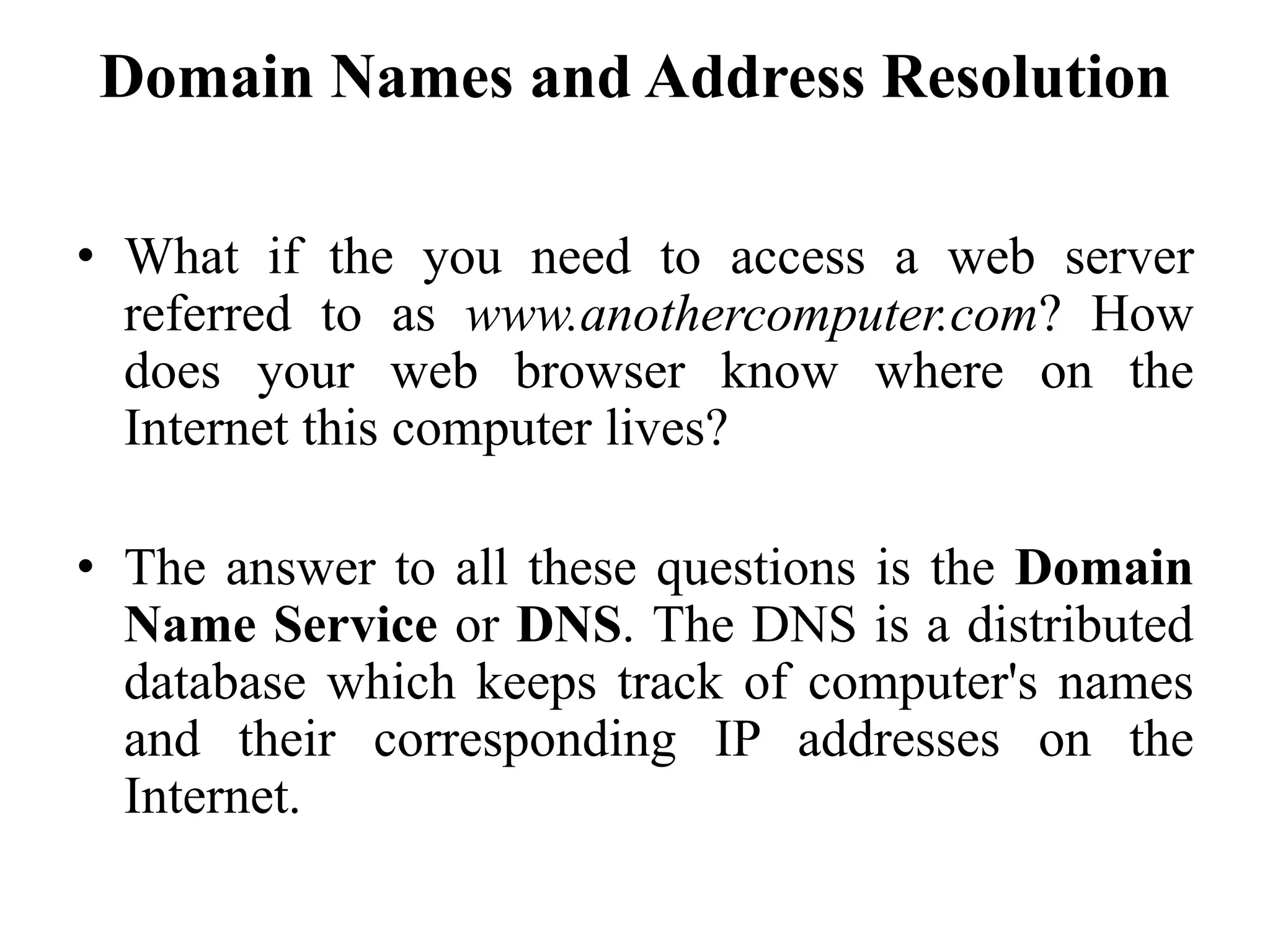 Domain Names and Address Resolution
• What if the you need to access a web server
referred to as www.anothercomputer.com? How
does your web browser know where on the
Internet this computer lives?
• The answer to all these questions is the Domain
Name Service or DNS. The DNS is a distributed
database which keeps track of computer's names
and their corresponding IP addresses on the
Internet.
 