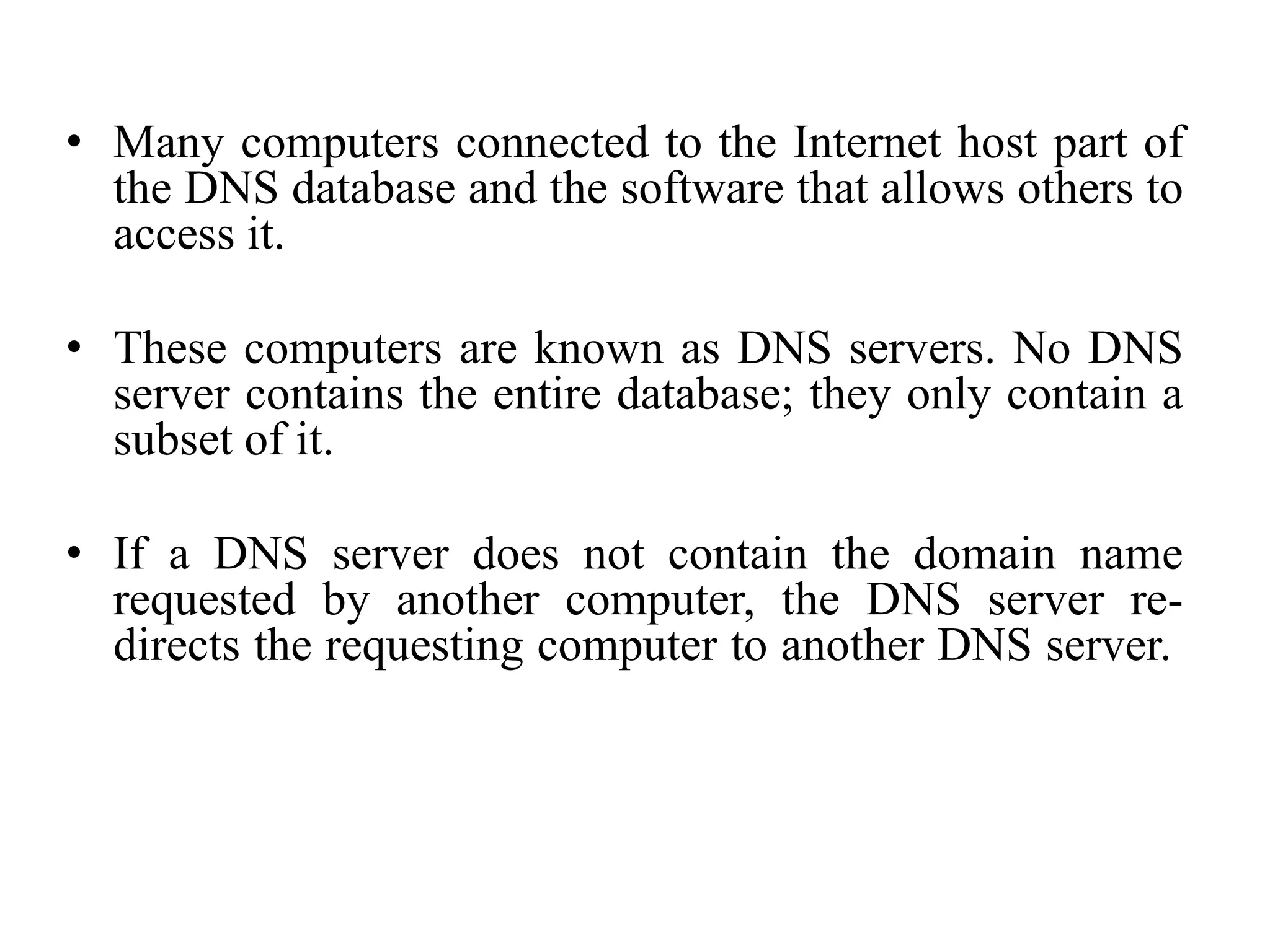 • Many computers connected to the Internet host part of
the DNS database and the software that allows others to
access it.
• These computers are known as DNS servers. No DNS
server contains the entire database; they only contain a
subset of it.
• If a DNS server does not contain the domain name
requested by another computer, the DNS server re-
directs the requesting computer to another DNS server.
 
