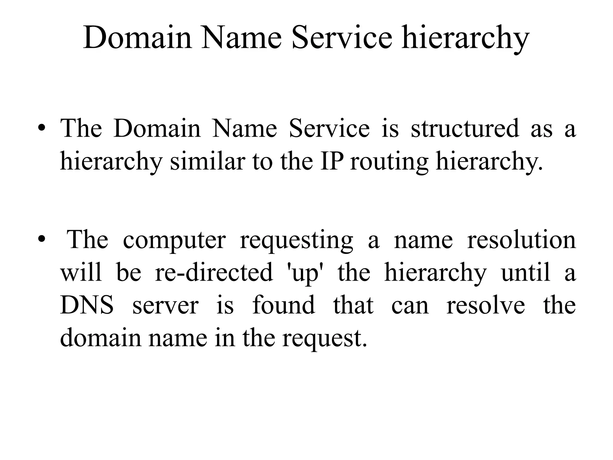Domain Name Service hierarchy
• The Domain Name Service is structured as a
hierarchy similar to the IP routing hierarchy.
• The computer requesting a name resolution
will be re-directed 'up' the hierarchy until a
DNS server is found that can resolve the
domain name in the request.
 