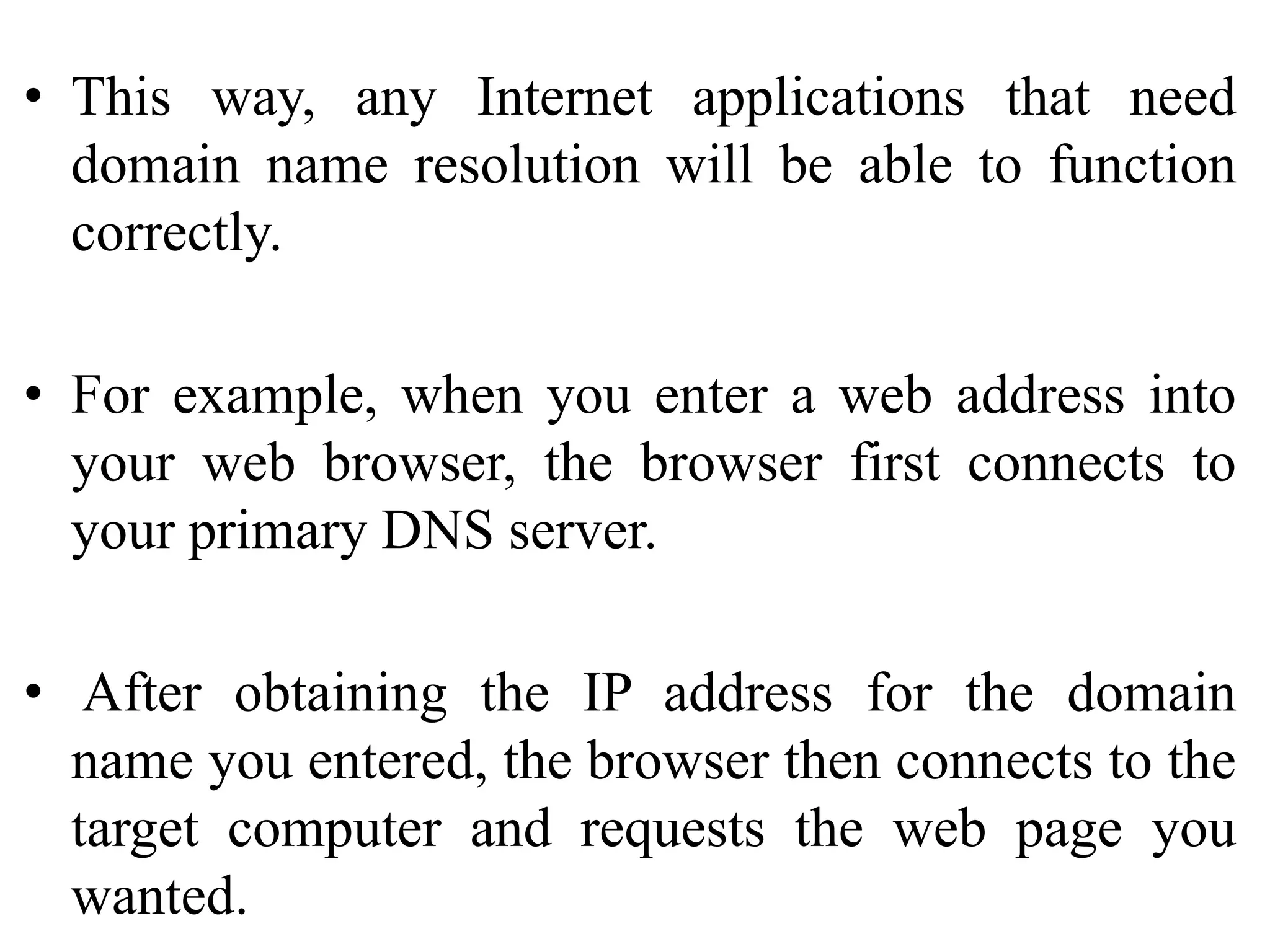 • This way, any Internet applications that need
domain name resolution will be able to function
correctly.
• For example, when you enter a web address into
your web browser, the browser first connects to
your primary DNS server.
• After obtaining the IP address for the domain
name you entered, the browser then connects to the
target computer and requests the web page you
wanted.
 