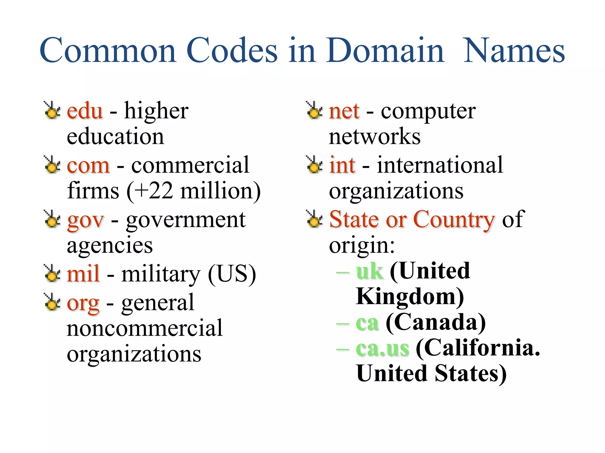 Common Codes in Domain Names
edu - higher
education
com - commercial
firms (+22 million)
gov - government
agencies
mil - military (US)
org - general
noncommercial
organizations
net - computer
networks
int - international
organizations
State or Country of
origin:
– uk (United
Kingdom)
– ca (Canada)
– ca.us (California.
United States)
 
