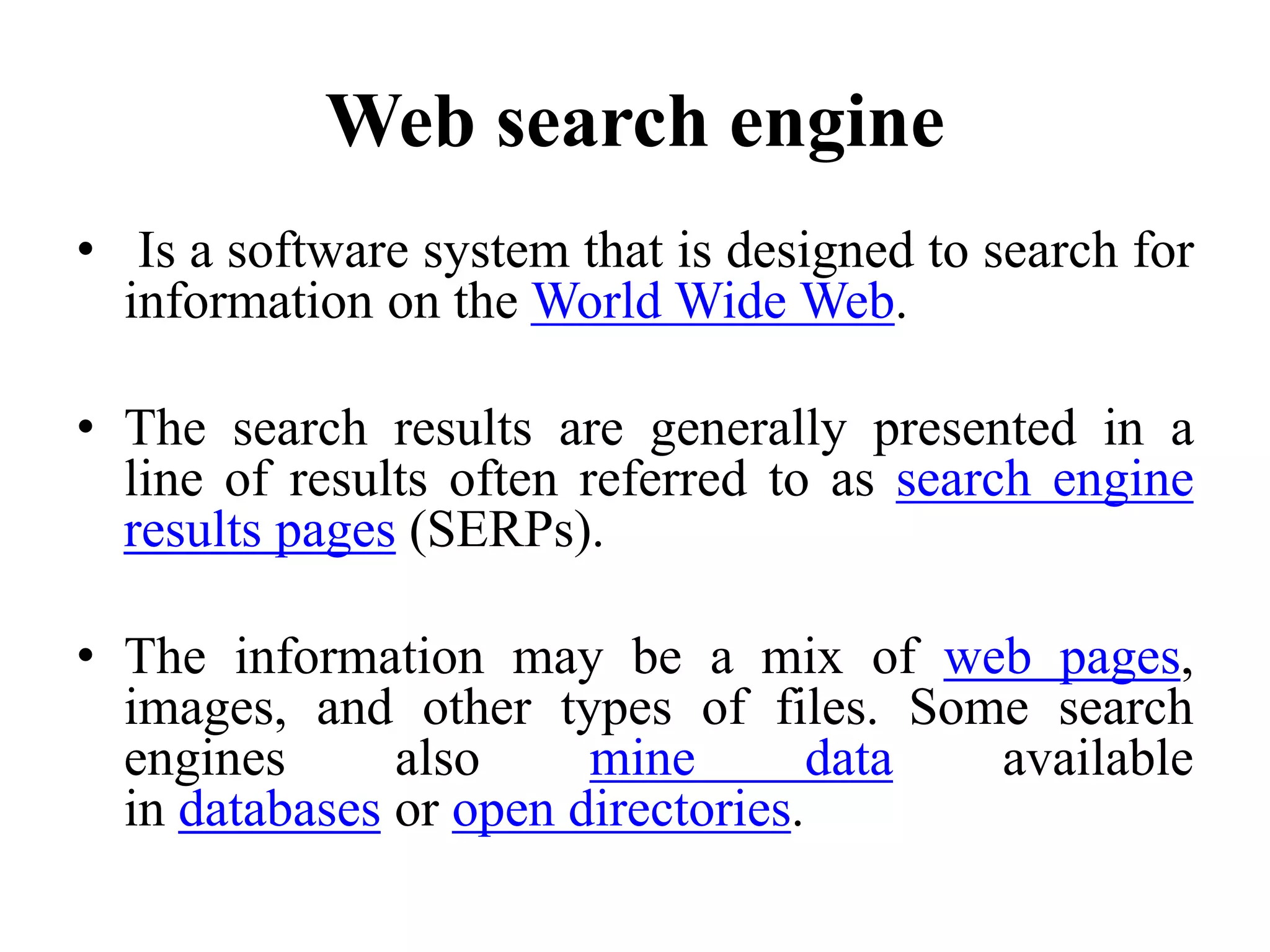 Web search engine
• Is a software system that is designed to search for
information on the World Wide Web.
• The search results are generally presented in a
line of results often referred to as search engine
results pages (SERPs).
• The information may be a mix of web pages,
images, and other types of files. Some search
engines also mine data available
in databases or open directories.
 