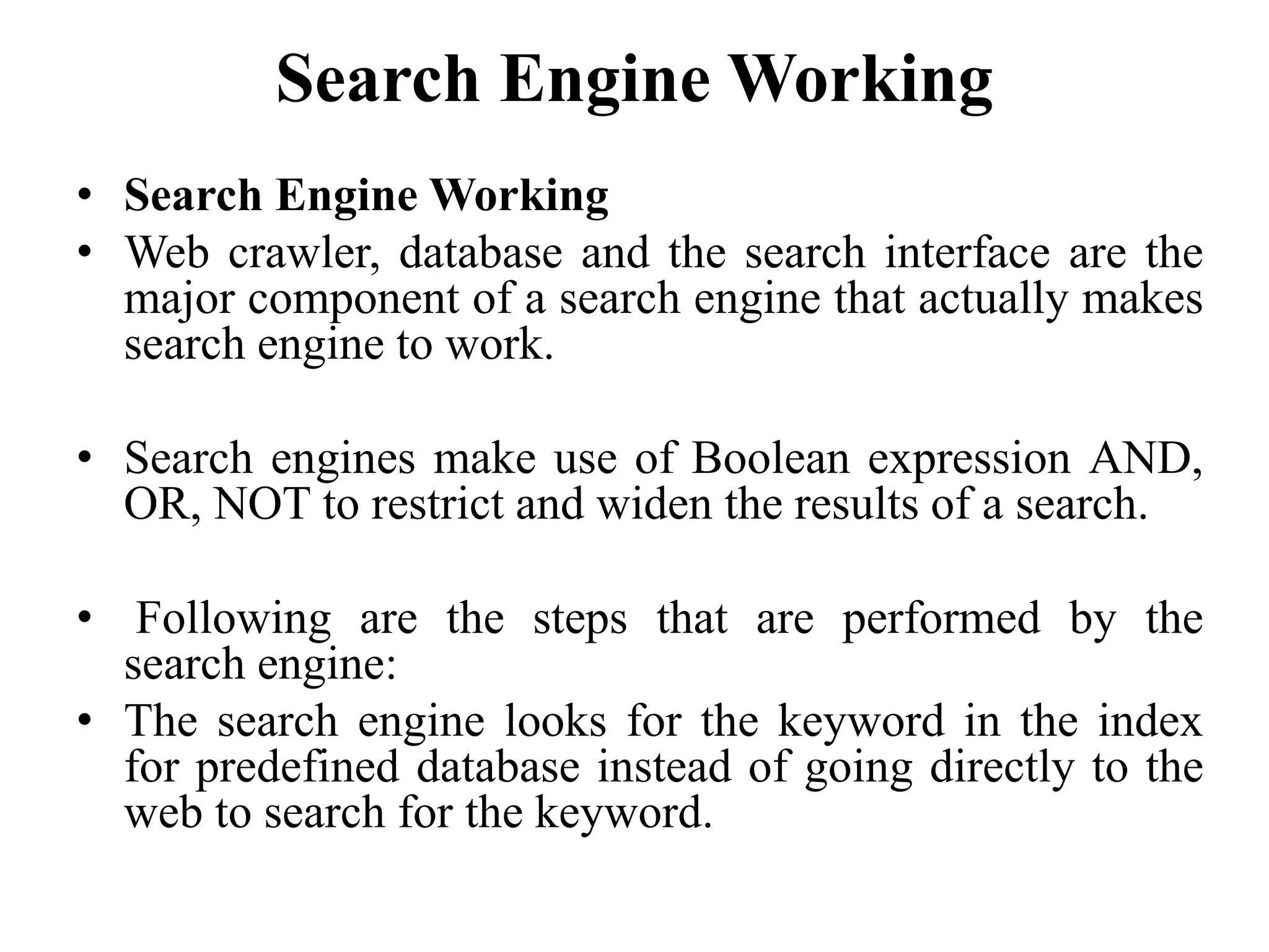 Search Engine Working
• Search Engine Working
• Web crawler, database and the search interface are the
major component of a search engine that actually makes
search engine to work.
• Search engines make use of Boolean expression AND,
OR, NOT to restrict and widen the results of a search.
• Following are the steps that are performed by the
search engine:
• The search engine looks for the keyword in the index
for predefined database instead of going directly to the
web to search for the keyword.
 