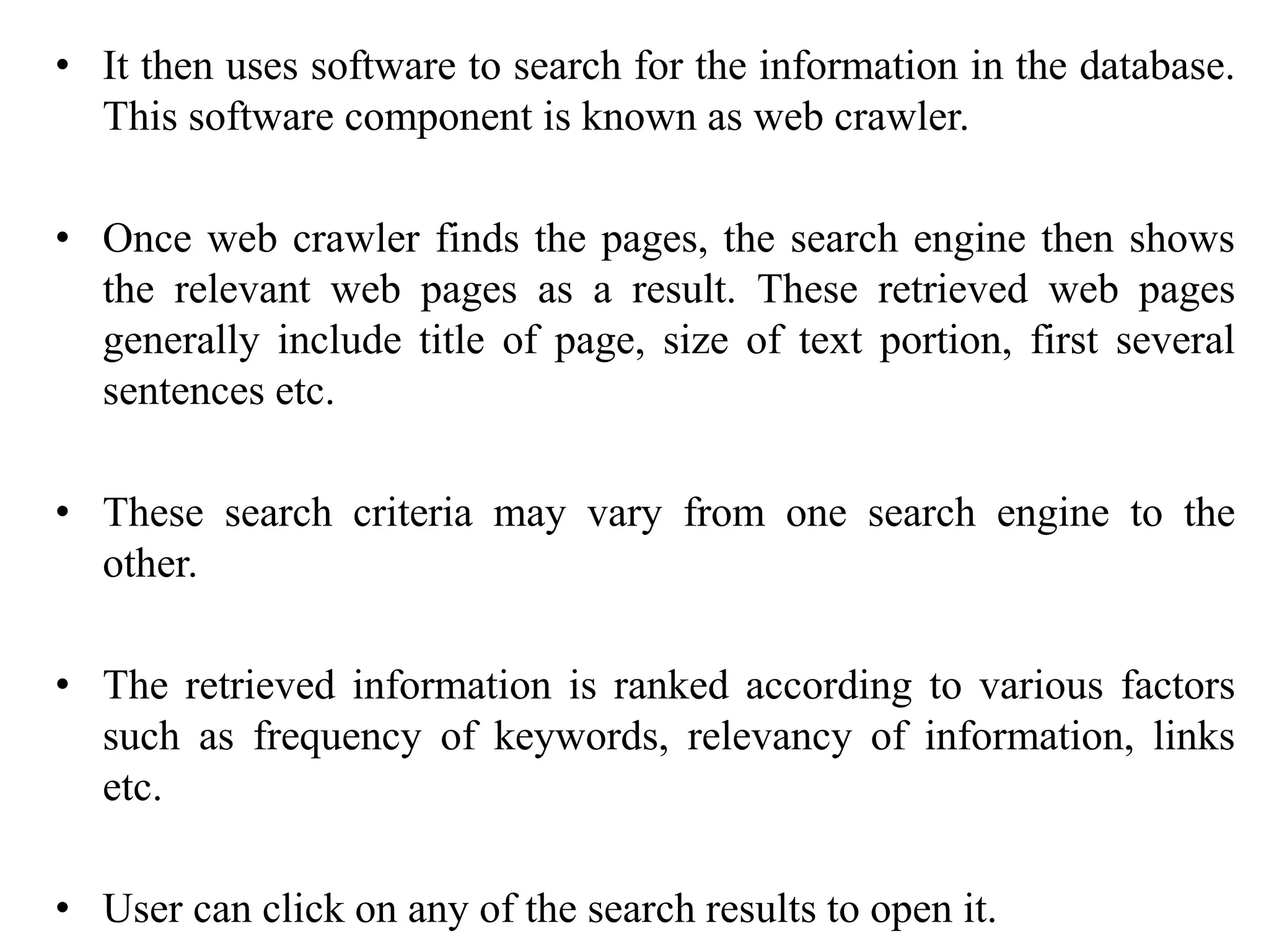 • It then uses software to search for the information in the database.
This software component is known as web crawler.
• Once web crawler finds the pages, the search engine then shows
the relevant web pages as a result. These retrieved web pages
generally include title of page, size of text portion, first several
sentences etc.
• These search criteria may vary from one search engine to the
other.
• The retrieved information is ranked according to various factors
such as frequency of keywords, relevancy of information, links
etc.
• User can click on any of the search results to open it.
 