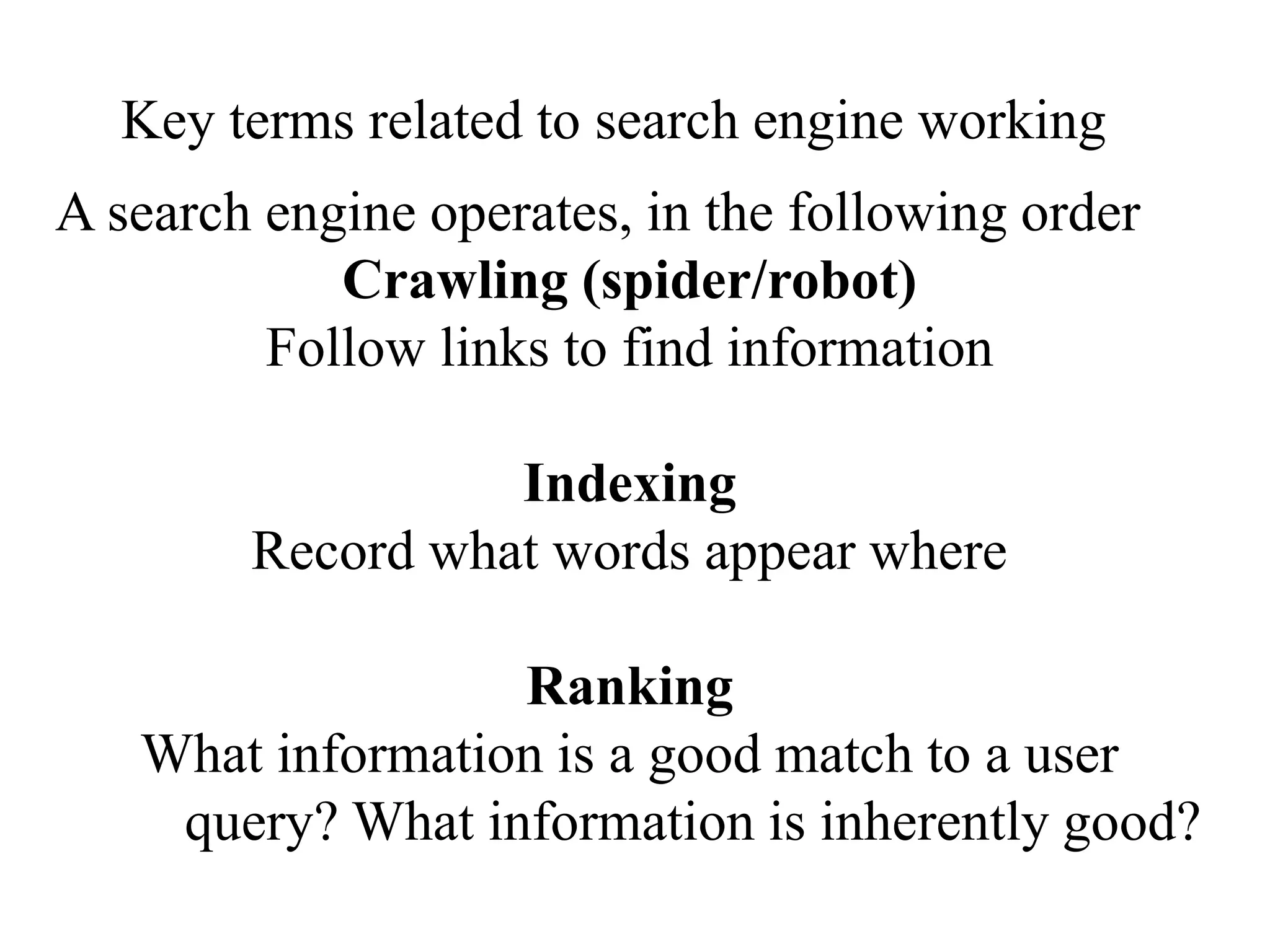 Key terms related to search engine working
A search engine operates, in the following order
Crawling (spider/robot)
Follow links to find information
Indexing
Record what words appear where
Ranking
What information is a good match to a user
query? What information is inherently good?
 