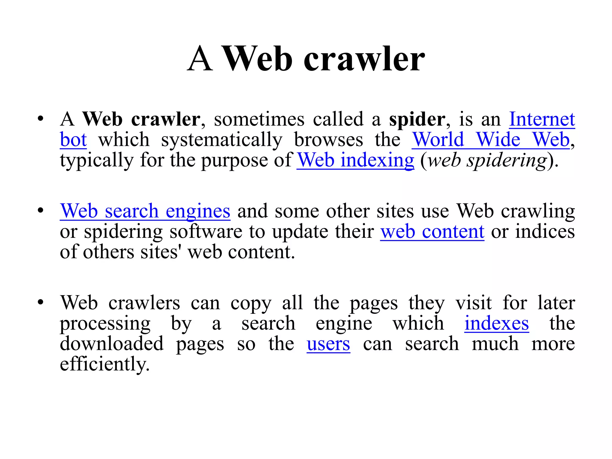 A Web crawler
• A Web crawler, sometimes called a spider, is an Internet
bot which systematically browses the World Wide Web,
typically for the purpose of Web indexing (web spidering).
• Web search engines and some other sites use Web crawling
or spidering software to update their web content or indices
of others sites' web content.
• Web crawlers can copy all the pages they visit for later
processing by a search engine which indexes the
downloaded pages so the users can search much more
efficiently.
 